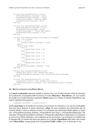 ESIISS: Aprenda Visual Basic 6.0 como si estuviera en Primero página 68
Private Sub mnuTextFontCou_Click()
mnuTextFontArial.Checked = False
mnuTextFontTimes.Checked = False
txtBox.Font.Name = "Courier New"
mnuTextFontCou.Checked = True
End Sub
Private Sub mnuTextFontTimes_Click()
mnuTextFontArial.Checked = False
mnuTextFontCou.Checked = False
txtBox.Font.Name = "Times New Roman"
mnuTextFontTimes.Checked = True
End Sub
Private Sub mnuTextSizeA_Click(Index As Integer)
Dim i As Integer
For i = 0 To 4
mnuTextSizeA(i).Checked = False
Next i
Select Case Index
Case 0
txtBox.Font.Size = 10
Case 1
txtBox.Font.Size = 11
Case 2
txtBox.Font.Size = 12
Case 3
txtBox.Font.Size = 13
Case 4
txtBox.Font.Size = 14
End Select
mnuTextSizeA(Index).Checked = True
End Sub
Private Sub mnuTextStyleBold_Click()
txtBox.Font.Bold = Not txtBox.Font.Bold
mnuTextStyleBold.Checked = Not mnuTextStyleBold.Checked
End Sub
Private Sub mnuTextStyleItalic_Click()
txtBox.Font.Italic = Not txtBox.Font.Italic
mnuTextStyleItalic.Checked = Not mnuTextStyleItalic.Checked
End Sub
5.6 MENÚS CONTEXTUALES (POPUP MENU)
Los menús contextuales aparecen cuando el usuario clica con el botón derecho sobre un elemento
de la aplicación. El programa debe reconocer el evento MouseUp o MouseDown, ver si el usuario
ha clicado con el botón derecho (argumento Button igual a 2) y llamar al método PopupMenu, que
tiene la siguiente forma general:
PopupMenu menuName [,flags[,x[,y]]]
donde menuName ee el nombre de un menú (con al menos un elemento), x e y son las coordenadas
base para hacer aparecer el menú contextual, y flags son unas constantes que determinan más en
concreto dónde y cómo se muestra el menú. Las constantes que determinan dónde aparece el menú
son: vbPopupMenuLeftAlign (default), vbPopupMenuCenterAlign y vbPopupMenuRightAlign. Por
otra parte vbPopupMenuLeftButton (default) y vbPopupMenuRightButton determinan si el comando
se activa con el botón izquierdo o con cualquiera de los dos botones. Las constantes se combina con
el operador Or. El nombre del menú que aparece en el método PopupMenu debe haber sido creado
con el Menu Editor, aunque puede tener la propiedad Visible a False, si no se desea que se vea.
 