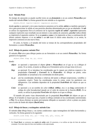 Capítulo 6: Gráficos en Visual Basic 6.0 página 75
6.4.1 Método Print
En tiempo de ejecución se puede escribir texto en un formulario o en un control PictureBox por
medio del método Print. La forma general de este método es la siguiente:
objeto.Print {spc(n)|tab(n)} expresion poschar
donde spc(n) es opcional y sirve para insertar n caracteres en la salida; tab(n) es también opcional y
sirve para posicionar la salida en una posición absoluta determinada por n con un tabulador. Si tab
se utiliza sin argumentos lleva al comienzo de la siguiente región de salida4
; expresion representa
cualquier expresión cuyo resultado sea un número o una cadena de caracteres. poschar indica dónde
se imprimirá el siguiente carácter. Si es un punto y coma (;) la impresión se hace a continuación del
último carácter impreso; si es un tab(n) o un tab tiene el efecto antes descrito; si se omite, la
impresión comienza en una nueva línea.
El color, la fuente y el tamaño del texto se toman de las correspondientes propiedades del
formulario o control PictureBox.
6.4.2 Dibujo de puntos: método PSet
El método PSet sirve para dibujar puntos en un formulario o en un control PictureBox. Su forma
general es la siguiente:
object.PSet Step (x, y), color
donde:
object es opcional y representa el objeto (form o PictureBox) en el que se va a dibujar el
punto. Si se omite, el punto se dibuja en el formulario activo (el que tiene el focus).
Step es opcional. Si se introduce las coordenadas que le siguen son relativas respecto a las
propiedades CurrentX y CurrentY de la PictureBox. Al dibujar un punto, estas
propiedades se actualizan a las coordenadas de dicho punto.
(x, y) son las coordenadas absolutas o relativas del punto a dibujar (expresiones, variables o
constantes single). Tanto las coordenadas como la coma, como los paréntesis son
obligatorios. Las unidades dependen de la propiedad ScaleMode del objeto en que se
dibuja.
Color es opcional y es un nombre de color (vbRed, vbBlue, etc.) o un long conteniendo el
código de color hexadecimal (puede ser el valor de retorno de la función RGB). Si se
omite, se utiliza la propiedad ForeColor del objeto en el que se dibuja.
El tamaño del punto viene determinado por la propiedad DrawWidth del objeto en que se
dibuja. Si el tamaño es mayor que uno, el punto se dibuja centrado en las coordenadas suministradas
a PSet. Si se desea eliminar un punto previamente dibujado es necesario volver a pintar ese punto
con el color de fondo del objeto (BackColor).
6.4.3 Dibujo de líneas y rectángulos: método Line
El método Line dibuja líneas y -en ciertas condiciones- cajas rectangulares de lados horizontales y
verticales. Su forma general es la siguiente:
object.Line Step (x1, y1) - Step (x2, y2), color, BF
4
En Visual Basic se comienza una región de salida cada 14 caracteres, si se utiliza un tipo de letra de anchura
constante. Con otros tipos de letra esta medida es sólo aproximada.
 