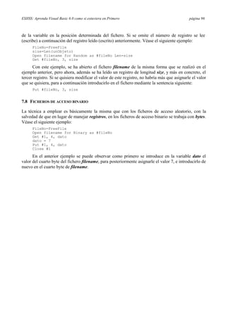 ESIISS: Aprenda Visual Basic 6.0 como si estuviera en Primero página 96
de la variable en la posición determinada del fichero. Si se omite el número de registro se lee
(escribe) a continuación del registro leído (escrito) anteriormente. Véase el siguiente ejemplo:
FileNo=FreeFile
size=Len(unObjeto)
Open filename for Random as #fileNo Len=size
Get #fileNo, 3, size
Con este ejemplo, se ha abierto el fichero filename de la misma forma que se realizó en el
ejemplo anterior, pero ahora, además se ha leído un registro de longitud size, y más en concreto, el
tercer registro. Si se quisiera modificar el valor de este registro, no habría más que asignarle el valor
que se quisiera, para a continuación introducirlo en el fichero mediante la sentencia siguiente:
Put #fileNo, 3, size
7.8 FICHEROS DE ACCESO BINARIO
La técnica a emplear es básicamente la misma que con los ficheros de acceso aleatorio, con la
salvedad de que en lugar de manejar registros, en los ficheros de acceso binario se trabaja con bytes.
Véase el siguiente ejemplo:
FileNo=FreeFile
Open filename for Binary as #fileNo
Get #1, 4, dato
dato = 7
Put #1, 4, dato
Close #1
En el anterior ejemplo se puede observar como primero se introduce en la variable dato el
valor del cuarto byte del fichero filename, para posteriormente asignarle el valor 7, e introducirlo de
nuevo en el cuarto byte de filename.
 