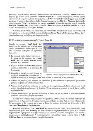 Capítulo 1: Introducción página 5
adecuado y con el nombre adecuado. Existe siempre un fichero con extensión *.vbp (Visual Basic
Project) que se crea con el comando File/Save Project As. El fichero del proyecto contiene toda la
información de conjunto. Además hay que crear un fichero por cada formulario y por cada módulo
que tenga el proyecto. Los ficheros de los formularios se crean con File/Save Filename As teniendo
como extensión *.frm. Los ficheros de código o módulos se guardan también con el comando
File/Save Filename As y tienen como extensión *.bas si se trata de un módulo estándar o *.cls si
se trata de un módulo de clase (class module).
Clicando en el botón Save en la barra de herramientas se actualizan todos los ficheros del
proyecto. Si no se habían guardado todavía en el disco, Visual Basic 6.0 abre cajas de diálogo Save
As por cada uno de los ficheros que hay que guardar.
1.3 EL ENTORNO DE PROGRAMACIÓN VISUAL BASIC 6.0
Cuando se arranca Visual Basic 6.0
aparece en la pantalla una configuración
similar a la mostrada en la Figura 1.1. En
ella se pueden distinguir los siguientes
elementos:
1. La barra de títulos, la barra de menús y
la barra de herramientas de Visual
Basic 6.0 en modo Diseño (parte
superior de la pantalla).
2. Caja de herramientas (toolbox) con los
controles disponibles (a la izquierda de
la ventana).
3. Formulario (form) en gris, en que se
pueden ir situando los controles (en el Figura 1.1. Entorno de programación de Visual Basic 6.0.
centro). Está dotado de una rejilla (grid) para facilitar la alineación de los controles.
4. Ventana de proyecto, que muestra los formularios y otros módulos de programas que forman
parte de la aplicación (arriba a la derecha).
5. Ventana de Propiedades, en la que se pueden ver las propiedades del objeto seleccionado o del
propio formulario (en el centro a la derecha). Si esta ventana no aparece, se puede hacer visible
con la tecla <F4>.
6. Ventana FormLayout, que permite determinar la forma en que se abrirá la aplicación cuando
comience a ejecutarse (abajo a la derecha).
Existen otras ventanas para edición de código (Code Editor) y para ver variables en tiempo de
ejecución con el depurador o Debugger (ventanas Immediate, Locals y Watch). Todo este conjunto
de herramientas y de ventanas es lo que se llama un entorno integrado de desarrollo o IDE
(Integrated Development Environment).
Construir aplicaciones con Visual Basic 6.0 es muy sencillo: basta crear los controles en el
formulario con ayuda de la toolbox y del ratón, establecer sus propiedades con ayuda de la ventana
de propiedades y programar el código que realice las acciones adecuadas en respuesta a los eventos
o acciones que realice el usuario. A continuación, tras explicar brevemente cómo se utiliza el Help
de Visual Basic, se presentan algunos ejemplos ilustrativos.
 