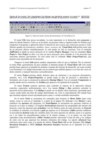 Capítulo 2: El entorno de programación Visual Basic 6.0 página 15
alguno de los menús. Son importantes los botones que permiten arrancar y/o parar la
ejecución de un proyecto, pasando de modo diseño a modo de ejecución y viceversa.
Figura 2.2. Barra de menús y barras de herramientas de Visual Basic 6.0.
El menú File tiene pocas novedades. Lo más importante es la distinción entre proyectos y
todos los demás ficheros. Como ya se ha dicho, un proyecto reúne y organiza todos los ficheros que
componen el programa o aplicación (hace la función de una carpeta que contuviera apuntes). Estos
ficheros pueden ser formularios, módulos, clases, recursos, etc. Visual Basic 6.0 permite tener más
de un proyecto abierto simultáneamente, lo cual puede ser útil en ocasiones. Con el comando
AddProject se añade un nuevo proyecto en la ventana Project Manager. Con los comandos Open
Project o New Project se abre o se crea un nuevo proyecto, pero cerrando el o los proyectos que
estuvieran abiertos previamente. En este menú está el comando Make ProjectName.exe, que
permite crear ejecutables de los proyectos.
Tampoco el menú Edit aporta cambios importantes sobre lo que es habitual. Por el contrario
el menú View, generalmente de poca utilidad, es bastante propio de Visual Basic 6.0. Este menú
permite hacer aparecer en pantalla las distintas ventanas del entorno de desarrollo, así como acceder
a un formulario o al código relacionado con un control (que también aparece si se clica dos veces en
dicho control), y manejar funciones y procedimientos.
El menú Project permite añadir distintos tipos de elementos a un proyecto (formularios,
módulos, etc.). Con Project/Properties se puede elegir el tipo de proyecto y determinar el
formulario con el que se arrancará la aplicación (Startup Object). Con el comando Components se
pueden añadir nuevos controles a la Toolbox que aparece a la izquierda de la pantalla.
El menú Format contiene opciones para controlar el aspecto de la aplicación (alinear
controles, espaciarlos uniformemente, etc.). Los menús Debug y Run permiten controlar la
ejecución de las aplicaciones. Con Debug se puede ver en detalle cómo funcionan, ejecutando paso
a paso, yendo hasta una línea de código determinada, etc. Esto es especialmente útil cuando haya
que encontrar algunos errores ejecutando paso a paso, o viendo resultados intermedios.
En el menú Tools se encuentran los comandos para arrancar el Menu Editor (para crear
menús, como se verá en el Apartado 5, a partir de la página 64, dedicado a los Menús) y para
establecer las opciones del programa. En Tools/Options se encuentran las opciones relativas al
proyecto en el que se trabaja. La lengüeta Environment determina las propiedades del entorno del
proyecto, como las opciones para actualizar o no los ficheros antes de cada ejecución; en General
se establece lo referente a la retícula o grid que aparece en el formulario; Editor permite establecer
la necesidad de declarar todas las variables junto con otras opciones de edición, como si se quieren
ver o no todos los procedimientos juntos en la misma ventana, y si se quiere ver una línea
separadora entre procedimientos; Editor Format permite seleccionar el tipo de letra y los códigos
de color con los que aparecen los distintos elementos del código. La opción Advanced hace
referencia entre otras cosas a la opción de utilizar Visual Basic 6.0 en dos formatos SDI (Single
Document Interface) y MDI (Multiple Document Interface descritos en el Apartado 4.5, en la
página 61).
 