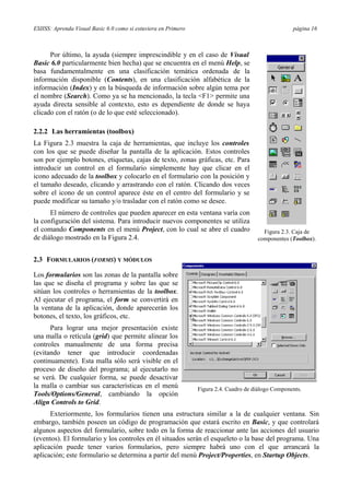 ESIISS: Aprenda Visual Basic 6.0 como si estuviera en Primero página 16
Por último, la ayuda (siempre imprescindible y en el caso de Visual
Basic 6.0 particularmente bien hecha) que se encuentra en el menú Help, se
basa fundamentalmente en una clasificación temática ordenada de la
información disponible (Contents), en una clasificación alfabética de la
información (Index) y en la búsqueda de información sobre algún tema por
el nombre (Search). Como ya se ha mencionado, la tecla <F1> permite una
ayuda directa sensible al contexto, esto es dependiente de donde se haya
clicado con el ratón (o de lo que esté seleccionado).
2.2.2 Las herramientas (toolbox)
La Figura 2.3 muestra la caja de herramientas, que incluye los controles
con los que se puede diseñar la pantalla de la aplicación. Estos controles
son por ejemplo botones, etiquetas, cajas de texto, zonas gráficas, etc. Para
introducir un control en el formulario simplemente hay que clicar en el
icono adecuado de la toolbox y colocarlo en el formulario con la posición y
el tamaño deseado, clicando y arrastrando con el ratón. Clicando dos veces
sobre el icono de un control aparece éste en el centro del formulario y se
puede modificar su tamaño y/o trasladar con el ratón como se desee.
El número de controles que pueden aparecer en esta ventana varía con
la configuración del sistema. Para introducir nuevos componentes se utiliza
el comando Components en el menú Project, con lo cual se abre el cuadro
de diálogo mostrado en la Figura 2.4.
2.3 FORMULARIOS (FORMS) Y MÓDULOS
Figura 2.3. Caja de
componentes (Toolbox).
Los formularios son las zonas de la pantalla sobre
las que se diseña el programa y sobre las que se
sitúan los controles o herramientas de la toolbox.
Al ejecutar el programa, el form se convertirá en
la ventana de la aplicación, donde aparecerán los
botones, el texto, los gráficos, etc.
Para lograr una mejor presentación existe
una malla o retícula (grid) que permite alinear los
controles manualmente de una forma precisa
(evitando tener que introducir coordenadas
continuamente). Esta malla sólo será visible en el
proceso de diseño del programa; al ejecutarlo no
se verá. De cualquier forma, se puede desactivar
la malla o cambiar sus características en el menú
Tools/Options/General, cambiando la opción
Align Controls to Grid.
Figura 2.4. Cuadro de diálogo Components.
Exteriormente, los formularios tienen una estructura similar a la de cualquier ventana. Sin
embargo, también poseen un código de programación que estará escrito en Basic, y que controlará
algunos aspectos del formulario, sobre todo en la forma de reaccionar ante las acciones del usuario
(eventos). El formulario y los controles en él situados serán el esqueleto o la base del programa. Una
aplicación puede tener varios formularios, pero siempre habrá uno con el que arrancará la
aplicación; este formulario se determina a partir del menú Project/Properties, en Startup Objects.
 