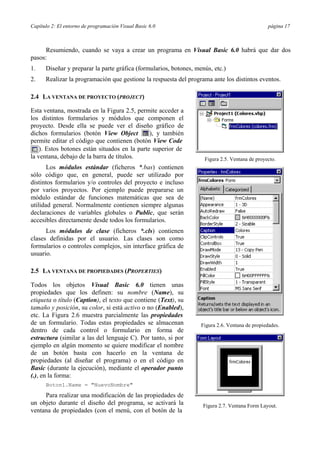 Capítulo 2: El entorno de programación Visual Basic 6.0 página 17
Resumiendo, cuando se vaya a crear un programa en Visual Basic 6.0 habrá que dar dos
pasos:
1. Diseñar y preparar la parte gráfica (formularios, botones, menús, etc.)
2. Realizar la programación que gestione la respuesta del programa ante los distintos eventos.
2.4 LA VENTANA DE PROYECTO (PROJECT)
Esta ventana, mostrada en la Figura 2.5, permite acceder a
los distintos formularios y módulos que componen el
proyecto. Desde ella se puede ver el diseño gráfico de
dichos formularios (botón View Object ), y también
permite editar el código que contienen (botón View Code
). Estos botones están situados en la parte superior de
la ventana, debajo de la barra de títulos.
Los módulos estándar (ficheros *.bas) contienen
sólo código que, en general, puede ser utilizado por
distintos formularios y/o controles del proyecto e incluso
por varios proyectos. Por ejemplo puede prepararse un
módulo estándar de funciones matemáticas que sea de
utilidad general. Normalmente contienen siempre algunas
declaraciones de variables globales o Public, que serán
accesibles directamente desde todos los formularios.
Los módulos de clase (ficheros *.cls) contienen
clases definidas por el usuario. Las clases son como
formularios o controles complejos, sin interface gráfica de
usuario.
2.5 LA VENTANA DE PROPIEDADES (PROPERTIES)
Todos los objetos Visual Basic 6.0 tienen unas
propiedades que los definen: su nombre (Name), su
etiqueta o título (Caption), el texto que contiene (Text), su
tamaño y posición, su color, si está activo o no (Enabled),
etc. La Figura 2.6 muestra parcialmente las propiedades
de un formulario. Todas estas propiedades se almacenan
dentro de cada control o formulario en forma de
estructura (similar a las del lenguaje C). Por tanto, si por
ejemplo en algún momento se quiere modificar el nombre
de un botón basta con hacerlo en la ventana de
propiedades (al diseñar el programa) o en el código en
Basic (durante la ejecución), mediante el operador punto
(.), en la forma:
Boton1.Name = "NuevoNombre"
Para realizar una modificación de las propiedades de
un objeto durante el diseño del programa, se activará la
ventana de propiedades (con el menú, con el botón de la
Figura 2.5. Ventana de proyecto.
Figura 2.6. Ventana de propiedades.
Figura 2.7. Ventana Form Layout.
 