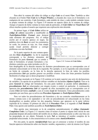 ESIISS: Aprenda Visual Basic 6.0 como si estuviera en Primero página 20
Para abrir la ventana del editor de código se elige Code en el menú View. También se abre
clicando en el botón View Code de la Project Window, o clicando dos veces en el formulario o en
cualquiera de sus controles. Cada formulario, cada módulo de clase y cada módulo estándar tienen
su propia ventana de código. La Figura 2.10 muestra un aspecto típico de la ventana de código.
Aunque el aspecto de dicha ventana no tiene nada de particular, el Code Editor de Visual Basic 6.0
ofrece muchas ayudas al usuario que requieren una explicación más detenida.
En primer lugar, el Code Editor utiliza un
código de colores (accesible y modificable en
Tools/Options/Editor Format) para destacar
cada elemento del programa. Así, el código
escrito por el usuario aparece en negro, las
palabras clave de Basic en azul, los comentarios
en verde, los errores en rojo, etc. Esta simple
ayuda visual permite detectar y corregir
problemas con más facilidad.
En la parte superior de esta ventana apare-
cen dos listas desplegables. La de la izquierda
corresponde a los distintos elementos del
formulario (la parte General, que es común a
todo el formulario; el propio formulario y los
distintos controles que están incluidos en él). La
Figura 2.10. Ventana del Code Editor.
lista desplegable de la derecha muestra los distintos procedimientos que se corresponden con el
elemento seleccionado en la lista de la izquierda. Por ejemplo, si en la izquierda está seleccionado
un botón de comando, en la lista de la derecha aparecerá la lista de todos los posibles
procedimientos Sub que pueden generar sus posibles eventos. Estas dos listas permiten localizar
fácilmente el código que se desee programar o modificar.
El código mostrado en la Figura 2.10 contiene en la parte superior una serie de declaraciones
de variables y la opción de no permitir utilizar variables no declaradas (Option Explicit). Ésta es la
parte General de código del formulario. En esta parte también se pueden definir funciones y
procedimientos Sub no relacionados con ningún evento o control en particular. A continuación
aparecen dos procedimientos Sub (el segundo de ellos incompleto) que se corresponden con el
evento Click del botón cmdSalir y con el evento Load del formulario. Estos procedimientos están
separados por una línea, que se activa con Procedure Separator en Tools/Options/Editor.
Para ver todos los procedimientos del formulario y de sus controles simultáneamente en la
misma ventana (con o sin separador) o ver sólo un procedimiento (el seleccionado en las listas
desplegables) se pueden utilizar los dos pequeños botones que aparecen en la parte inferior
izquierda de la ventana. El primero de ellos es el Procedure View y el segundo el Full Module
View. Esta opción está también accesible en Tools/Options/Editor.
Otra opción muy interesante es la de completar automáticamente el código (Automatic
Completion Code). La Figura 2.11 muestra cómo al teclear el punto (o alguna letra inicial de una
propiedad después del punto) detrás del nombre de un objeto, automáticamente se abre una lista con
las propiedades de ese objeto. Pulsando la tecla Tab se introduce el nombre completo de la
propiedad seleccionada. A esta característica se le conoce como AutoListMembers.
Por otra parte, la opción AutoQuickInfo hace que al comenzar a teclear el nombre de una
función aparezca información sobre esa función: nombre, argumentos y valor de retorno (ver Figura
 