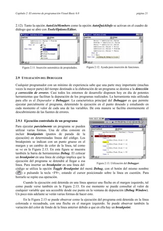 Capítulo 2: El entorno de programación Visual Basic 6.0 página 21
2.12). Tanto la opción AutoListMembers como la opción AutoQuickInfo se activan en el cuadro de
diálogo que se abre con Tools/Options/Editor.
Figura 2.11. Inserción automática de propiedades. Figura 2.12. Ayuda para inserción de funciones.
2.9 UTILIZACIÓN DEL DEBUGGER
Cualquier programador con un mínimo de experiencia sabe que una parte muy importante (muchas
veces la mayor parte) del tiempo destinado a la elaboración de un programa se destina a la detección
y corrección de errores. Casi todos los entornos de desarrollo disponen hoy en día de potentes
herramientas que facilitan la depuración de los programas realizados. La herramienta más utilizada
para ello es el Depurador o Debugger. La característica principal del Debugger es que permite
ejecutar parcialmente el programa, deteniendo la ejecución en el punto deseado y estudiando en
cada momento el valor de cada una de las variables. De esta manera se facilita enormemente el
descubrimiento de las fuentes de errores.
2.9.1 Ejecución controlada de un programa
Para ejecutar parcialmente un programa se pueden
utilizar varias formas. Una de ellas consiste en
incluir breakpoints (puntos de parada de la
ejecución) en determinadas líneas del código. Los
breakpoints se indican con un punto grueso en el
margen y un cambio de color de la línea, tal como
se ve en la Figura 2.13. En esta figura se muestra
también la barra de herramientas Debug. El colocar
un breakpoint en una línea de código implica que la
ejecución del programa se detendrá al llegar a esa
línea. Para insertar un breakpoint en una línea del
Figura 2.13. Utilización del Debugger.
código se utiliza la opción Toggle Breakpoint del menú Debug, con el botón del mismo nombre
( ) o pulsando la tecla <F9>, estando el cursor posicionado sobre la línea en cuestión. Para
borrarlo se repite esa operación.
Cuando la ejecución está detenida en una línea aparece una flecha en el margen izquierdo, tal
como puede verse también en la Figura 2.13. En ese momento se puede consultar el valor de
cualquier variable que sea accesible desde ese punto en la ventana de depuración (Debug Window).
Un poco más adelante se verán varias formas de hacer esto.
En la Figura 2.13 se puede observar como la ejecución del programa está detenida en la línea
coloreada o recuadrada, con una flecha en el margen izquierdo. Se puede observar también la
variación del color de fondo de la línea anterior debido a que en ella hay un breakpoint.
 