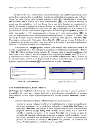 ESIISS: Aprenda Visual Basic 6.0 como si estuviera en Primero página 22
De todos modos no es estrictamente necesaria la utilización de breakpoints para la ejecución
parcial de un programa. Esto se puede hacer también ejecutando el programa paso a paso (o línea a
línea). Para hacer esto hay varias opciones: pulsando la tecla <F8>, seleccionando la opción Step
Into del menú Run o clicando en el botón correspondiente ( ). Esta instrucción hace que se
ejecute una línea del código. En el caso de que ésta se trate de la llamada a un procedimiento o
función, la ejecución se trasladará a la primera línea de ese procedimiento o función. En el caso de
que se desee ejecutar toda la función en un único paso (por ejemplo porque se tiene constancia de
que esa función funciona correctamente) se puede hacer mediante la opción Step Over, pulsando las
teclas <mayúsculas> y <F8> simultáneamente, o clicando en el botón correspondiente ( ). En
este caso la ejecución se traslada a la línea inmediatamente posterior a la llamada a la función. En el
caso de que la línea a ejecutar no sea la llamada a una función ambas opciones (Step Into y Step
Over) operan idénticamente. El comando y botón Step Out ( ) hace que se salga de la función o
procedimiento que se está ejecutando y que la ejecución se detenga en la sentencia inmediatamente
siguiente a la llamada a dicha función o procedimiento.
La utilización del Debugger permite también otras opciones muy interesantes como la de
ejecutar el programa hasta la línea en la que se encuentre posicionado el cursor (con Step To Cursor
o Ctrl+<F8>); la de continuar con la ejecución del programa hasta el siguiente breakpoint en el
caso de que lo haya o hasta el final del mismo si no hay ninguno (con Continue, botón o <F5>);
y la posibilidad de volver a comenzar la ejecución (con Restart o Mayúsculas + <F5>). Además de
las ya mencionadas, también existe la posibilidad de detener momentáneamente la ejecución del
programa mediante el botón Pause ( ) o la combinación de teclas Ctrl+Pausa.
Figura 2.14. Ventana Immediate. Figura 2.15. Ventana Locals.
2.9.2 Ventanas Immediate, Locals y Watches
El Debugger de Visual Basic 6.0 dispone de varias formas para consultar el valor de variables y
propiedades, así como para ejecutar funciones y procedimientos comprobando su correcto
funcionamiento. En ello juegan un papel importante tres tipos de ventanas: Immediate, Locals y
Watch.
La ventana Immediate (ver Figura 2.14) permite realizar diversas acciones:
1. Imprimir el valor de cualquier variable y/o propiedad accesible la función o procedimiento
que se está ejecutando. Esto se puede hacer utilizando el método Print VarName (o su
equivalente ?VarName) directamente en dicha ventana o introduciendo en el código del
programa sentencias del tipo Debug.Print VarName. En este último caso el valor de la
variable o propiedad se escribe en la ventana Immediate sin necesidad de parar la
ejecución del programa. Además esas sentencias se guardan con el formulario y no hay
que volver a escribirlas para una nueva ejecución. Cuando se compila el programa para
producir un ejecutable las sentencias Debug.Print son ignoradas. La utilización del
método Print se explica en el Apartado 7.2, en la página 88.
 