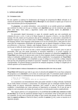 ESIISS: Aprenda Visual Basic 6.0 como si estuviera en Primero página 24
3. LENGUAJE BASIC
3.1 INTRODUCCIÓN
En este capítulo se explican los fundamentos del lenguaje de programación Basic utilizado en el
sistema de desarrollo para Visual Basic 6.0 de Microsoft. En este manual se supone que el lector no
tiene conocimientos previos de programación.
Un programa –en sentido informático– está constituido en un sentido general por variables
que contienen los datos con los que se trabaja y por algoritmos que son las sentencias que operan
sobre estos datos. Estos datos y algoritmos suelen estar incluidos dentro de funciones o
procedimientos.
Un procesador digital únicamente es capaz de entender aquello que está constituido por
conjuntos de unos y ceros. A esto se le llama lenguaje de máquina o binario, y es muy difícil de
manejar. Por ello, desde casi los primeros años de los ordenadores, se comenzaron a desarrollar los
llamados lenguajes de alto nivel (tales como el Fortran, el Cobol, etc.), que están mucho más cerca
del lenguaje natural. Estos lenguajes están basados en el uso de identificadores, tanto para los datos
como para las componentes elementales del programa, que en algunos lenguajes se llaman rutinas,
procedimientos, o funciones. Además, cada lenguaje dispone de una sintaxis o conjunto de reglas
con las que se indica de modo inequívoco las operaciones que se quiere realizar.
Los lenguajes de alto nivel son más o menos comprensibles para el usuario, pero no para el
procesador. Para que éste pueda ejecutarlos es necesario traducirlos a su propio lenguaje de
máquina. Al paso del lenguaje de alto nivel al lenguaje de máquina se le denomina compilación. En
Visual Basic esta etapa no se aprecia tanto como en otros lenguajes donde el programador tiene que
indicar al ordenador explícitamente que realice dicha compilación. Los programas de Visual Basic
se dice que son interpretados y no compilados ya que el código no se convierte a código máquina
sino que hay otro programa que durante la ejecución “interpreta” las líneas de código que ha escrito
el programador. En general durante la ejecución de cualquier programa, el código es cargado por el
sistema operativo en la memoria RAM.
3.2 COMENTARIOS Y OTRAS UTILIDADES EN LA PROGRAMACIÓN CON VISUAL BASIC
Visual Basic 6.0 interpreta que todo lo que está a la derecha del carácter (') en una línea cualquiera
del programa es un comentario y no lo tiene en cuenta para nada. El comentario puede empezar al
comienzo de la línea o a continuación de una instrucción que debe ser ejecutada, por ejemplo:
’ Esto es un comentario
A = B*x+3.4 ' también esto es un comentario
Los comentarios son tremendamente útiles para poder entender el código utilizado, facilitando
de ese modo futuras revisiones y correcciones. En programas que no contengan muchas líneas de
código puede no parecer demasiado importante, pero cuando se trata de proyectos realmente
complejos, o desarrollados por varias personas su importancia es tremenda. En el caso de que el
código no esté comentado este trabajo de actualización y revisión puede resultar complicadísimo.
Otro aspecto práctico en la programación es la posibilidad de escribir una sentencia en más
de una línea. En el caso de sentencias bastante largas es conveniente cortar la línea para que entre
en la pantalla. En otro caso la lectura del código se hace mucho más pesada. Para ello es necesario
dejar un espacio en blanco al final de la línea y escribir el carácter (_) tal y como se muestra en el
siguiente ejemplo:
 