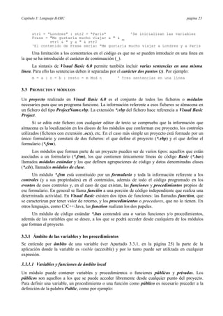 Capítulo 3: Lenguaje BASIC página 25
str1 = "Londres" : str2 = "París" 'Se inicializan las variables
Frase = "Me gustaría mucho viajar a " & _
str1 & " y a " & str2
'El contenido de Frase sería: "Me gustaría mucho viajar a Londres y a París
Una limitación a los comentarios en el código es que no se pueden introducir en una línea en
la que se ha introducido el carácter de continuación (_).
La sintaxis de Visual Basic 6.0 permite también incluir varias sentencias en una misma
línea. Para ello las sentencias deben ir separadas por el carácter dos puntos (:). Por ejemplo:
m = a : n = b : resto = m Mod n ' Tres sentencias en una línea
3.3 PROYECTOS Y MÓDULOS
Un proyecto realizado en Visual Basic 6.0 es el conjunto de todos los ficheros o módulos
necesarios para que un programa funcione. La información referente a esos ficheros se almacena en
un fichero del tipo ProjectName.vbp. La extensión *.vbp del fichero hace referencia a Visual Basic
Project.
Si se edita este fichero con cualquier editor de texto se comprueba que la información que
almacena es la localización en los discos de los módulos que conforman ese proyecto, los controles
utilizados (ficheros con extensión .ocx), etc. En el caso más simple un proyecto está formado por un
único formulario y constará de dos ficheros: el que define el proyecto (*.vbp) y el que define el
formulario (*.frm).
Los módulos que forman parte de un proyecto pueden ser de varios tipos: aquellos que están
asociados a un formulario (*.frm), los que contienen únicamente líneas de código Basic (*.bas)
llamados módulos estándar y los que definen agrupaciones de código y datos denominadas clases
(*.cls), llamados módulos de clase.
Un módulo *.frm está constituido por un formulario y toda la información referente a los
controles (y a sus propiedades) en él contenidos, además de todo el código programado en los
eventos de esos controles y, en el caso de que existan, las funciones y procedimientos propios de
ese formulario. En general se llama función a una porción de código independiente que realiza una
determinada actividad. En Visual Basic existen dos tipos de funciones: las llamadas function, que
se caracterizan por tener valor de retorno, y los procedimientos o procedures, que no lo tienen. En
otros lenguajes, como C/C++/Java, las function realizan los dos papeles.
Un módulo de código estándar *.bas contendrá una o varias funciones y/o procedimientos,
además de las variables que se desee, a los que se podrá acceder desde cualquiera de los módulos
que forman el proyecto.
3.3.1 Ámbito de las variables y los procedimientos
Se entiende por ámbito de una variable (ver Apartado 3.3.1, en la página 25) la parte de la
aplicación donde la variable es visible (accesible) y por lo tanto puede ser utilizada en cualquier
expresión.
3.3.1.1 Variables y funciones de ámbito local
Un módulo puede contener variables y procedimientos o funciones públicos y privados. Los
públicos son aquellos a los que se puede acceder libremente desde cualquier punto del proyecto.
Para definir una variable, un procedimiento o una función como público es necesario preceder a la
definición de la palabra Public, como por ejemplo:
 