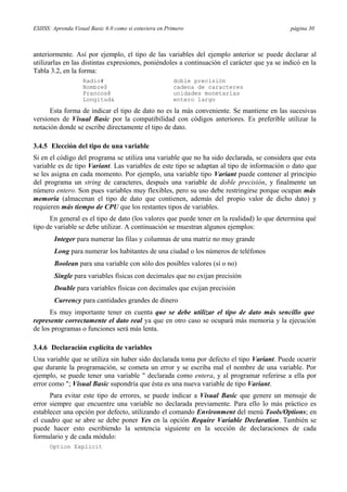 ESIISS: Aprenda Visual Basic 6.0 como si estuviera en Primero página 30
anteriormente. Así por ejemplo, el tipo de las variables del ejemplo anterior se puede declarar al
utilizarlas en las distintas expresiones, poniéndoles a continuación el carácter que ya se indicó en la
Tabla 3.2, en la forma:
Radio# doble precisión
Nombre$ cadena de caracteres
Francos@ unidades monetarias
Longitud& entero largo
Esta forma de indicar el tipo de dato no es la más conveniente. Se mantiene en las sucesivas
versiones de Visual Basic por la compatibilidad con códigos anteriores. Es preferible utilizar la
notación donde se escribe directamente el tipo de dato.
3.4.5 Elección del tipo de una variable
Si en el código del programa se utiliza una variable que no ha sido declarada, se considera que esta
variable es de tipo Variant. Las variables de este tipo se adaptan al tipo de información o dato que
se les asigna en cada momento. Por ejemplo, una variable tipo Variant puede contener al principio
del programa un string de caracteres, después una variable de doble precisión, y finalmente un
número entero. Son pues variables muy flexibles, pero su uso debe restringirse porque ocupan más
memoria (almacenan el tipo de dato que contienen, además del propio valor de dicho dato) y
requieren más tiempo de CPU que los restantes tipos de variables.
En general es el tipo de dato (los valores que puede tener en la realidad) lo que determina qué
tipo de variable se debe utilizar. A continuación se muestran algunos ejemplos:
Integer para numerar las filas y columnas de una matriz no muy grande
Long para numerar los habitantes de una ciudad o los números de teléfonos
Boolean para una variable con sólo dos posibles valores (sí o no)
Single para variables físicas con decimales que no exijan precisión
Double para variables físicas con decimales que exijan precisión
Currency para cantidades grandes de dinero
Es muy importante tener en cuenta que se debe utilizar el tipo de dato más sencillo que
represente correctamente el dato real ya que en otro caso se ocupará más memoria y la ejecución
de los programas o funciones será más lenta.
3.4.6 Declaración explícita de variables
Una variable que se utiliza sin haber sido declarada toma por defecto el tipo Variant. Puede ocurrir
que durante la programación, se cometa un error y se escriba mal el nombre de una variable. Por
ejemplo, se puede tener una variable " declarada como entera, y al programar referirse a ella por
error como "; Visual Basic supondría que ésta es una nueva variable de tipo Variant.
Para evitar este tipo de errores, se puede indicar a Visual Basic que genere un mensaje de
error siempre que encuentre una variable no declarada previamente. Para ello lo más práctico es
establecer una opción por defecto, utilizando el comando Environment del menú Tools/Options; en
el cuadro que se abre se debe poner Yes en la opción Require Variable Declaration. También se
puede hacer esto escribiendo la sentencia siguiente en la sección de declaraciones de cada
formulario y de cada módulo:
Option Explicit
 
