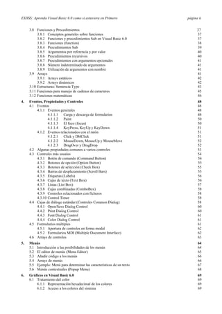 ESIISS: Aprenda Visual Basic 6.0 como si estuviera en Primero página ii
3.8 Funciones y Procedimientos 37
3.8.1 Conceptos generales sobre funciones 37
3.8.2 Funciones y procedimientos Sub en Visual Basic 6.0 37
3.8.3 Funciones (function) 38
3.8.4 Procedimientos Sub 39
3.8.5 Argumentos por referencia y por valor 40
3.8.6 Procedimientos recursivos 40
3.8.7 Procedimientos con argumentos opcionales 41
3.8.8 Número indeterminado de argumentos 41
3.8.9 Utilización de argumentos con nombre 41
3.9 Arrays 41
3.9.1 Arrays estáticos 42
3.9.2 Arrays dinámicos 42
3.10 Estructuras: Sentencia Type 43
3.11 Funciones para manejo de cadenas de caracteres 45
3.12 Funciones matemáticas 46
4. Eventos, Propiedades y Controles 48
4.1 Eventos 48
4.1.1 Eventos generales 48
4.1.1.1 Carga y descarga de formularios 48
4.1.1.2 Paint 50
4.1.1.3 El foco (focus) 50
4.1.1.4 KeyPress, KeyUp y KeyDown 51
4.1.2 Eventos relacionados con el ratón 51
4.1.2.1 Click y DblClick 51
4.1.2.2 MouseDown, MouseUp y MouseMove 52
4.1.2.3 DragOver y DragDrop 52
4.2 Algunas propiedades comunes a varios controles 53
4.3 Controles más usuales 54
4.3.1 Botón de comando (Command Button) 54
4.3.2 Botones de opción (Option Button) 55
4.3.3 Botones de selección (Check Box) 55
4.3.4 Barras de desplazamiento (Scroll Bars) 55
4.3.5 Etiquetas (Labels) 56
4.3.6 Cajas de texto (Text Box) 56
4.3.7 Listas (List Box) 57
4.3.8 Cajas combinadas (ComboBox) 58
4.3.9 Controles relacionados con ficheros 58
4.3.10 Control Timer 58
4.4 Cajas de diálogo estándar (Controles Common Dialog) 58
4.4.1 Open/Save Dialog Control 60
4.4.2 Print Dialog Control 60
4.4.3 Font Dialog Control 61
4.4.4 Color Dialog Control 61
4.5 Formularios múltiples 61
4.5.1 Apertura de controles en forma modal 62
4.5.2 Formularios MDI (Multiple Document Interface) 62
4.6 Arrays de controles 63
5. Menús
5.1 Introducción a las posibilidades de los menús
64
64
5.2 El editor de menús (Menu Editor) 65
5.3 Añadir código a los menús 66
5.4 Arrays de menús 66
5.5 Ejemplo: Menú para determinar las características de un texto 67
5.6 Menús contextuales (Popup Menu) 68
6. Gráficos en Visual Basic 6.0 69
6.1 Tratamiento del color 69
6.1.1 Representación hexadecimal de los colores 69
6.1.2 Acceso a los colores del sistema 69
 