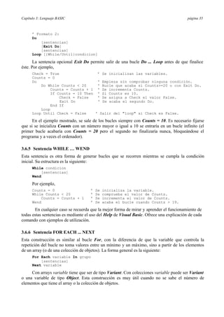 Capítulo 3: Lenguaje BASIC página 35
’ Formato 2:
Do
[sentencias]
[Exit Do]
[sentencias]
Loop [{While/Until}condicion]
La sentencia opcional Exit Do permite salir de una bucle Do ... Loop antes de que finalice
éste. Por ejemplo,
Check = True ’ Se inicializan las variables.
Counts = 0
Do ' Empieza sin comprobar ninguna condición.
Do While Counts < 20 ' Bucle que acaba si Counts>=20 o con Exit Do.
Counts = Counts + 1 ' Se incrementa Counts.
If Counts = 10 Then ' Si Counts es 10.
Check = False ' Se asigna a Check el valor False.
Exit Do ' Se acaba el segundo Do.
End If
Loop
Loop Until Check = False ' Salir del "loop" si Check es False.
En el ejemplo mostrado, se sale de los bucles siempre con Counts = 10. Es necesario fijarse
que si se inicializa Counts con un número mayor o igual a 10 se entraría en un bucle infinito (el
primer bucle acabaría con Counts = 20 pero el segundo no finalizaría nunca, bloqueándose el
programa y a veces el ordenador).
3.6.5 Sentencia WHILE … WEND
Esta sentencia es otra forma de generar bucles que se recorren mientras se cumpla la condición
inicial. Su estructura es la siguiente:
While condicion
[sentencias]
Wend
Por ejemplo,
Counts = 0 ’ Se inicializa la variable.
While Counts < 20 ’ Se comprueba el valor de Counts.
Counts = Counts + 1 ’ Se incrementa el valor de Counts.
Wend ’ Se acaba el bucle cuando Counts > 19.
En cualquier caso se recuerda que la mejor forma de mirar y aprender el funcionamiento de
todas estas sentencias es mediante el uso del Help de Visual Basic. Ofrece una explicación de cada
comando con ejemplos de utilización.
3.6.6 Sentencia FOR EACH ... NEXT
Esta construcción es similar al bucle For, con la diferencia de que la variable que controla la
repetición del bucle no toma valores entre un mínimo y un máximo, sino a partir de los elementos
de un array (o de una colección de objetos). La forma general es la siguiente:
For Each variable In grupo
[sentencias]
Next variable
Con arrays variable tiene que ser de tipo Variant. Con colecciones variable puede ser Variant
o una variable de tipo Object. Esta construcción es muy útil cuando no se sabe el número de
elementos que tiene el array o la colección de objetos.
 