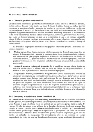 Capítulo 3: Lenguaje BASIC página 37
3.8 FUNCIONES Y PROCEDIMIENTOS
3.8.1 Conceptos generales sobre funciones
Las aplicaciones informáticas que habitualmente se utilizan, incluso a nivel de informática personal,
suelen contener decenas y aún cientos de miles de líneas de código fuente. A medida que los
programas se van desarrollando y aumentan de tamaño, se convertirían rápidamente en sistemas
poco manejables si no fuera por la modularización, que es el proceso consistente en dividir un
programa muy grande en una serie de módulos mucho más pequeños y manejables. A estos módulos
se les suele denominar de distintas formas (subprogramas, subrutinas, procedimientos, funciones,
etc.) según los distintos lenguajes. Sea cual sea la nomenclatura, la idea es sin embargo siempre la
misma: dividir un programa grande en un conjunto de subprogramas o funciones más pequeñas que
son llamadas por el programa principal; éstas a su vez llaman a otras funciones más específicas y así
sucesivamente.
La división de un programa en unidades más pequeñas o funciones presenta –entre otras– las
ventajas siguientes:
1. Modularización. Cada función tiene una misión muy concreta, de modo que nunca tiene un
número de líneas excesivo y siempre se mantiene dentro de un tamaño manejable. Además,
una misma función (por ejemplo, un producto de matrices, una resolución de un sistema de
ecuaciones lineales, ...) puede ser llamada muchas veces en un mismo programa, e incluso
puede ser reutilizada por otros programas. Cada función puede ser desarrollada y comprobada
por separado.
2. Ahorro de memoria y tiempo de desarrollo. En la medida en que una misma función es
utilizada muchas veces, el número total de líneas de código del programa disminuye, y
también lo hace la probabilidad de introducir errores en el programa.
3. Independencia de datos y ocultamiento de información. Una de las fuentes más comunes de
errores en los programas de computador son los efectos colaterales o perturbaciones que se
pueden producir entre distintas partes del programa. Es muy frecuente que al hacer una
modificación para añadir una funcionalidad o corregir un error, se introduzcan nuevos errores
en partes del programa que antes funcionaban correctamente. Una función es capaz de
mantener una gran independencia con el resto del programa, manteniendo sus propios datos y
definiendo muy claramente la interfaz o comunicación con la función que la ha llamado y con
las funciones a las que llama, y no teniendo ninguna posibilidad de acceso a la información
que no le compete.
3.8.2 Funciones y procedimientos Sub en Visual Basic 6.0
En Visual Basic 6.0 se distingue entre funciones y procedimientos Sub. En ocasiones se utiliza la
palabra genérica procedimiento para ambos. La fundamental diferencia entre un procedimiento Sub
y una función es que ésta última puede ser utilizada en una expresión porque tiene un valor de
retorno. El valor de retorno ocupa el lugar de la llamada a la función donde esta aparece. Por
ejemplo, si en una expresión aparece sin(x) se calcula el seno de la variable x y el resultado es el
valor de retorno que sustituye a sin(x) en la expresión en la que aparecía. Por tanto, las funciones
devuelven valores, a diferencia de los procedimientos que no devuelven ningún valor, y por tanto no
pueden ser utilizadas en expresiones. Un procedimiento Sub es un segmento de código
independiente del resto, que una vez llamado por el programa, ejecuta un número determinado de
 