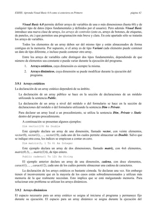 ESIISS: Aprenda Visual Basic 6.0 como si estuviera en Primero página 42
Visual Basic 6.0 permite definir arrays de variables de una o más dimensiones (hasta 60) y de
cualquier tipo de datos (tipos fundamentales y definidos por el usuario). Pero además Visual Basic
introduce una nueva clase de arrays, los arrays de controles (esto es, arrays de botones, de etiquetas,
de paneles, etc.) que permiten una programación más breve y clara. En este apartado sólo se tratarán
los arrays de variables.
Todos los elementos de un array deben ser del mismo tipo y están almacenados de forma
contigua en la memoria. Por supuesto, si el array es de tipo Variant cada elemento puede contener
un dato de tipo diferente, e incluso puede contener otro array.
Entre los arrays de variables cabe distinguir dos tipos fundamentales, dependiendo de que
número de elementos sea constante o pueda variar durante la ejecución del programa.
1. Arrays estáticos, cuya dimensión es siempre la misma.
2. Arrays dinámicos, cuya dimensión se puede modificar durante la ejecución del
programa.
3.9.1 Arrays estáticos
La declaración de un array estático dependerá de su ámbito.
La declaración de un array público se hace en la sección de declaraciones de un módulo
utilizando la sentencia Public.
La declaración de un array a nivel del módulo o del formulario se hace en la sección de
declaraciones del módulo o del formulario utilizando la sentencia Dim o Private.
Para declarar un array local a un procedimiento, se utiliza la sentencia Dim, Private o Static
dentro del propio procedimiento.
A continuación se presentan algunos ejemplos:
Dim vector(19) As Double
Este ejemplo declara un array de una dimensión, llamado vector, con veinte elementos,
vector(0), vector(1), ... , vector(19), cada uno de los cuales permite almacenar un Double. Salvo que
se indique otra cosa, los índices se empiezan a contar en cero.
Dim matriz(3, 1 To 6) As Integer
Este ejemplo declara un array de dos dimensiones, llamado matriz, con 4x6 elementos,
matriz(0,1), ... matriz(3,6), de tipo entero.
Public cadena(1 To 12) As String
El ejemplo anterior declara un array de una dimensión, cadena, con doce elementos,
caract(1), ... , caract(12), cada uno de los cuáles permite almacenar una cadena de caracteres.
La declaración de los arrays estáticos es bastante cómoda. Se declaran una vez. Sin embargo
tienen el inconveniente que en la mayoría de los casos están sobredimensionados y utilizan más
memoria de la que realmente necesitan. Esto implica que se está malgastando memoria. Para
solucionar este problema se utilizan los arrays dinámicos.
3.9.2 Arrays dinámicos
El espacio necesario para un array estático se asigna al iniciarse el programa y permanece fijo
durante su ejecución. El espacio para un array dinámico se asigna durante la ejecución del
 