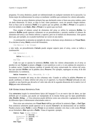 Capítulo 3: Lenguaje BASIC página 43
programa. Un array dinámico, puede ser redimensionado en cualquier momento de la ejecución. La
forma mejor de redimensionar los arrays es mediante variables que contienen los valores adecuados.
Para crear un array dinámico primero hay que declararlo como si fuera una array estático, pero
sin darle dimensión. Es decir, se deja la lista -entre paréntesis- vacía sin ponerle ningún número.
Esto se hace con la sentencia Public si se quiere que sea global, con Dim o Private si se quiere a
nivel de módulo o con Static, Dim o Private si se quiere que sea local.
Para asignar el número actual de elementos del array se utiliza la sentencia ReDim. La
sentencia ReDim puede aparecer solamente en un procedimiento y permite cambiar el número de
elementos del array y sus límites inferior y superior, pero no el número de dimensiones. Esto quiere
decir que, por ejemplo, no se puede trasformar un vector en una matriz.
A continuación se presenta un ejemplo de cómo se declaran arrays dinámicos en Visual Basic.
Si se declara el array Matriz a nivel del formulario,
Dim Matriz( ) As Integer
y más tarde, un procedimiento Calculo puede asignar espacio para el array, como se indica a
continuación:
Sub Calculo( )
...
ReDim Matriz(F, C)
...
End Sub
Cada vez que se ejecuta la sentencia ReDim, todos los valores almacenados en el array se
pierden (si son Variant se ponen a Empty; si son numéricos a cero y si son cadenas de caracteres a
la cadena vacía). Cuando interese cambiar el tamaño del array conservando los valores del array,
hay que ejecutar ReDim con la palabra clave Preserve. Por ejemplo, supóngase un array A de dos
dimensiones. La sentencia,
ReDim Preserve A(D1, UBound(A, 2) + 2)
incrementa el tamaño del array en dos columnas más. Cuando se utiliza la palabra Preserve no
puede cambiarse el índice inferior del array (sí el superior). La función UBound utilizada en este
ejemplo es una función que devuelve el valor más alto de la segunda dimensión de la matriz (ver el
Help para más información).
3.10 ESTRUCTURAS: SENTENCIA TYPE
Una estructura (según la nomenclatura típica del lenguaje C) es un nuevo tipo de datos, un tipo
definido por el usuario, que puede ser manipulado de la misma forma que los tipos predefinidos
(Int, Double, String, ...). Una estructura puede definirse como una colección o agrupación de datos
de diferentes tipos evidentemente relacionados entre sí.
Para crear una estructura con Visual Basic 6.0 hay que utilizar la sentencia Type ... End Type.
Esta sentencia solamente puede aparecer en la sección General o de declaraciones de un módulo.
Pueden crearse como Public o como Private en un módulo estándar o de clase y sólo como Private
en un formulario. Dim equivale a Public. Véase el siguiente ejemplo,
Public Type Alumno Nombre
As String
Direccion As String *40
Telefono As Long
DNI As Long
End Type
 
