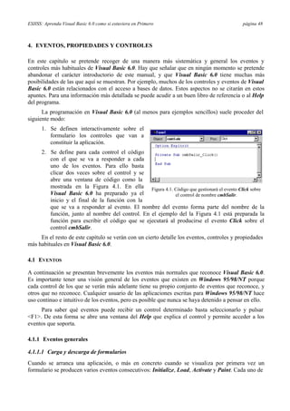 ESIISS: Aprenda Visual Basic 6.0 como si estuviera en Primero página 48
4. EVENTOS, PROPIEDADES Y CONTROLES
En este capítulo se pretende recoger de una manera más sistemática y general los eventos y
controles más habituales de Visual Basic 6.0. Hay que señalar que en ningún momento se pretende
abandonar el carácter introductorio de este manual, y que Visual Basic 6.0 tiene muchas más
posibilidades de las que aquí se muestran. Por ejemplo, muchos de los controles y eventos de Visual
Basic 6.0 están relacionados con el acceso a bases de datos. Estos aspectos no se citarán en estos
apuntes. Para una información más detallada se puede acudir a un buen libro de referencia o al Help
del programa.
La programación en Visual Basic 6.0 (al menos para ejemplos sencillos) suele proceder del
siguiente modo:
1. Se definen interactivamente sobre el
formulario los controles que van a
constituir la aplicación.
2. Se define para cada control el código
con el que se va a responder a cada
uno de los eventos. Para ello basta
clicar dos veces sobre el control y se
abre una ventana de código como la
mostrada en la Figura 4.1. En ella
Visual Basic 6.0 ha preparado ya el
inicio y el final de la función con la
Figura 4.1. Código que gestionará el evento Click sobre
el control de nombre cmbSalir.
que se va a responder al evento. El nombre del evento forma parte del nombre de la
función, junto al nombre del control. En el ejemplo del la Figura 4.1 está preparada la
función para escribir el código que se ejecutará al producirse el evento Click sobre el
control cmbSalir.
En el resto de este capítulo se verán con un cierto detalle los eventos, controles y propiedades
más habituales en Visual Basic 6.0.
4.1 EVENTOS
A continuación se presentan brevemente los eventos más normales que reconoce Visual Basic 6.0.
Es importante tener una visión general de los eventos que existen en Windows 95/98/NT porque
cada control de los que se verán más adelante tiene su propio conjunto de eventos que reconoce, y
otros que no reconoce. Cualquier usuario de las aplicaciones escritas para Windows 95/98/NT hace
uso continuo e intuitivo de los eventos, pero es posible que nunca se haya detenido a pensar en ello.
Para saber qué eventos puede recibir un control determinado basta seleccionarlo y pulsar
<F1>. De esta forma se abre una ventana del Help que explica el control y permite acceder a los
eventos que soporta.
4.1.1 Eventos generales
4.1.1.1 Carga y descarga de formularios
Cuando se arranca una aplicación, o más en concreto cuando se visualiza por primera vez un
formulario se producen varios eventos consecutivos: Initialize, Load, Activate y Paint. Cada uno de
 