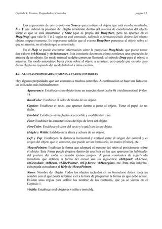 Capítulo 4: Eventos, Propiedades y Controles página 53
Los argumentos de este evento son Source que contiene el objeto que está siendo arrastrado,
X e Y que indican la posición del objeto arrastrado dentro del sistema de coordenadas del objeto
sobre el que se está arrastrando y State (que es propio del DragOver, pero no aparece en el
DragDrop) que vale 0, 1 ó 2 según se esté entrando, saliendo o permaneciendo dentro del mismo
objeto, respectivamente. Es importante señalar que el evento DragOver pertenece al objeto sobre el
que se arrastra, no al objeto que es arrastrado.
En el Help se puede encontrar información sobre la propiedad DragMode, que puede tomar
dos valores (vbManual y vbAutomatic). Esta constante determina cómo comienza una oparación de
arrastre de un objeto. En modo manual se debe comenzar llamando al método Drag para el objeto a
arrastrar. En modo automático basta clicar sobre el objeto a arrastrar, pero puede que en esta caso
dicho objeto no responda del modo habitual a otros eventos.
4.2 ALGUNAS PROPIEDADES COMUNES A VARIOS CONTROLES
Hay algunas propiedades que son comunes a muchos controles. A continuación se hace una lista con
las utilizadas más habitualmente:
Appearance: Establece si un objeto tiene un aspecto plano (valor 0) o tridimensional (valor
1).
BackColor: Establece el color de fondo de un objeto.
Caption: Establece el texto que aparece dentro o junto al objeto. Tiene el papel de un
título.
Enabled: Establece si un objeto es accesible y modificable o no.
Font: Establece las características del tipo de letra del objeto.
ForeColor: Establece el color del texto y/o gráficos de un objeto.
Height y Width: Establecen la altura y achura de un objeto.
Left y Top: Establecen la distancia horizontal y vertical entre el origen del control y el
origen del objeto que lo contiene, que puede ser un formulario, un marco (frame), etc.
MousePointer: Establece la forma que adoptará el puntero del ratón al posicionarse sobre
el objeto. Esta forma puede elegirse dentro de una lista en las que aparecen las habituales
del puntero del ratón o creando iconos propios. Algunas constantes de significado
inmediato que definen la forma del cursor son las siguientes: vbDefault, vbArrow,
vbCrosshair, vbIbeam, vbSizePointer, vbUpArrow, vbHourglass, etc. Para más informa-
ción puede consultarse el Help de MousePointer.
Name: Nombre del objeto. Todos los objetos incluidos en un formulario deben tener un
nombre con el que poder referirse a él a la hora de programar la forma en que debe actuar.
Existen unas reglas para definir los nombre de los controles, que ya se vieron en el
Capítulo 1.
Visible: Establece si el objeto es visible o invisible.
 