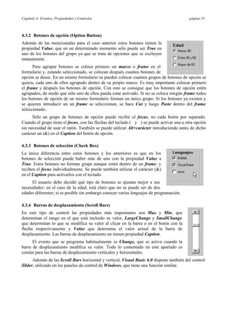 Capítulo 4: Eventos, Propiedades y Controles página 55
4.3.2 Botones de opción (Option Button)
Además de las mencionadas para el caso anterior estos botones tienen la
propiedad Value, que en un determinado momento sólo puede ser True en
uno de los botones del grupo ya que se trata de opciones que se excluyen
mutuamente.
Para agrupar botones se coloca primero un marco o frame en el
formulario y, estando seleccionado, se colocan después cuantos botones de
opción se desee. En un mismo formulario se pueden colocar cuantos grupos de botones de opción se
quiera, cada uno de ellos agrupado dentro de su propio marco. Es muy importante colocar primero
el frame y después los botones de opción. Con esto se consigue que los botones de opción estén
agrupados, de modo que sólo uno de ellos pueda estar activado. Si no se coloca ningún frame todos
los botones de opción de un mismo formulario forman un único grupo. Si los botones ya existen y
se quieren introducir un un frame se seleccionan, se hace Cut y luego Paste dentro del frame
seleccionado.
Sólo un grupo de botones de opción puede recibir el focus, no cada botón por separado.
Cuando el grupo tiene el focus, con las flechas del teclado ( y ) se puede activar una u otra opción
sin necesidad de usar el ratón. También se puede utilizar Alt+carácter introduciendo antes de dicho
carácter un (&) en el Caption del botón de opción.
4.3.3 Botones de selección (Check Box)
La única diferencia entre estos botones y los anteriores es que en los
botones de selección puede haber más de uno con la propiedad Value a
True. Estos botones no forman grupo aunque estén dentro de un frame, y
reciben el focus individualmente. Se puede también utilizar el carácter (&)
en el Caption para activarlos con el teclado.
El usuario debe decidir qué tipo de botones se ajustan mejor a sus
necesidades: en el caso de la edad, está claro que no se puede ser de dos
edades diferentes; sí es posible sin embargo conocer varios lenguajes de programación.
4.3.4 Barras de desplazamiento (Scroll Bars)
En este tipo de control las propiedades más importantes son Max y Min, que
determinan el rango en el que está incluido su valor, LargeChange y SmallChange
que determinan lo que se modifica su valor al clicar en la barra o en el botón con la
flecha respectivamente y Value que determina el valor actual de la barra de
desplazamiento. Las barras de desplazamiento no tienen propiedad Caption.
El evento que se programa habitualmente es Change, que se activa cuando la
barra de desplazamiento modifica su valor. Todo lo comentado en este apartado es
común para las barras de desplazamiento verticales y horizontales.
Además de las Scroll Bars horizontal y vertical, Visual Basic 6.0 dispone también del control
Slider, utilizado en los paneles de control de Windows, que tiene una función similar.
 