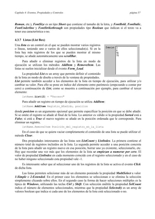 Capítulo 4: Eventos, Propiedades y Controles página 57
Roman, etc.), FontSize es un tipo Short que contiene el tamaño de la letra, y FontBold, FontItalic,
FontUnderline y FontStrikethrough son propiedades tipo Boolean que indican si el texto va a
tener esa característica o no.
4.3.7 Listas (List Box)
Una lista es un control en el que se pueden mostrar varios registros
o líneas, teniendo uno o varios de ellos seleccionado(s). Si en la
lista hay más registros de los que se pueden mostrar al mismo
tiempo, se añade automáticamente una scrollBar.
Para añadir o eliminar registros de la lista en modo de
ejecución se utilizan los métodos AddItem y RemoveItem. Las
listas se suelen inicializar desde el evento Form_Load.
La propiedad List es un array que permite definir el contenido
de la lista en modo de diseño a través de la ventana de propiedades.
List permite también acceder a los elementos de la lista en tiempo de ejecución, para utilizar y/o
cambiar su valor. Para ello se pone en índice del elemento entre paréntesis (empezando a contar por
cero) a continuación de List, como se muestra a continuación por ejemplo, para cambiar el tercer
elemento:
lstName.List(2) = "Tercero"
Para añadir un registro en tiempo de ejecución se utiliza AddItem:
lstName.AddItem Registro_Añadido, posicion
donde posicion es un argumento opcional que permite especificar la posición en que se debe añadir.
Si se omite el registro se añade al final de la lista. Lo anterior es válido si la propiedad Sorted está a
False; si está a True el nuevo registro se añade en la posición ordenada que le corresponde. Para
eliminar un registro,
lstName.RemoveItem Posición_del_registro_en_la_lista
En el caso de que se quiera vaciar completamente el contenido de una lista se puede utilizar el
método Clear.
Dos propiedades interesantes de las listas son ListCount y ListIndex. La primera contiene el
número total de registros incluidos en la lista. La segunda permite acceder a una posición concreta
de la lista para añadir un registro nuevo en esa posición, borrar uno ya existente, seleccionarlo, etc.
Hay que recordar una vez más que los elementos de la lista se empiezan a numerar por cero. El
valor de propiedad ListIndex en cada momento coincide con el registro seleccionado y en el caso de
no haber ninguno seleccionado esta propiedad vale -1.
Es interesante saber que al seleccionar uno de los registros de la lista se activa el evento Click
de dicha lista.
Las listas permiten selecionar más de un elemento poniendo la propiedad MultiSelect a valor
1-Simple o 2-Extended. En el primer caso los elementos se seleccionan o se elimina la selección
simplemente clicando sobre ellos. En el segundo caso la forma de hacer selecciones múltiples es la
típica de Windows, utilizando las teclas Ctrl y Shift. Con selección múltile la propiedad SelCount
indica el número de elementos seleccionados, mientras que la propiedad Selected() es un array de
valores boolean que indica si cada uno de los elementos de la lista está seleccionado o no.
 