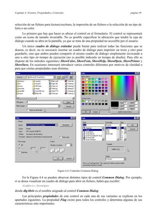 Capítulo 4: Eventos, Propiedades y Controles página 59
selección de un fichero para lectura/escritura, la impresión de un fichero o la selección de un tipo de
letra o un color.
Lo primero que hay que hacer es ubicar el control en el formulario. El control se representará
como un icono de tamaño invariable. No es posible especificar la ubicación que tendrá la caja de
diálogo cuando se abra en la pantalla, ya que se trata de una propiedad no accesible por el usuario.
Un único cuadro de diálogo estándar puede bastar para realizar todas las funciones que se
deseen, es decir, no es necesario insertar un cuadro de diálogo para imprimir un texto y otro para
guardarlo, sino que ambos pueden compartir el mismo cuadro de diálogo simplemente invocando a
uno u otro tipo en tiempo de ejecución (no es posible indicarlo en tiempo de diseño). Para ello se
dispone de los métodos siguientes: ShowColor, ShowFont, ShowHelp, ShowOpen, ShowPrinter y
ShowSave. En ocasiones interesará introducir varios controles diferentes por motivos de claridad o
para que ciertas propiedades sean distintas.
Figura 4.4. Controles Common Dialog.
En la Figura 4.4 se pueden observar distintos tipos de control Common Dialog. Por ejemplo,
si se desea visualizar un cuadro de diálogo para abrir un fichero, habrá que escribir:
dlgAbrir.ShowOpen
donde dlgAbrir es el nombre asignado al control Common Dialog.
Las principales propiedades de este control en cada una de sus variantes se explican en los
apartados siguientes. La propiedad Flag existe para todos los controles y determina algunas de sus
características más importantes.
 