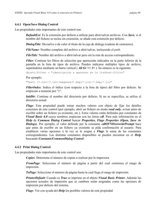 ESIISS: Aprenda Visual Basic 6.0 como si estuviera en Primero página 60
4.4.1 Open/Save Dialog Control
Las propiedades más importantes de este control son:
DefaultExt: Es la extensión por defecto a utilizar para abrir/salvar archivos. Con Save, si el
nombre del fichero se teclea sin extensión, se añade esta extensión por defecto.
DialogTitle: Devuelve o da valor al título de la caja de diálogo (cadena de caracteres).
FileName: Nombre completo del archivo a abrir/salvar, incluyendo el path.
FileTitle: Nombre del archivo a abrir/salvar pero sin la ruta de acceso correspondiente.
Filter: Contiene los filtros de selección que aparecerán indicados en la parte inferior de la
pantalla en la lista de tipos de archivo. Pueden indicarse múltiples tipos de archivo,
separándolos mediante un barra vertical ( Alt Gr +< 1> ). Su sintaxis es la siguiente:
Objeto.Filter = "(descripción a aparecer en la listbox)|filtro"
Por ejemplo:
"Texto (*.txt)|*.txt|Imágenes(*.bmp;*.ico)|*.bmp;*.ico"
FilterIndex: Indica el índice (con respecto a la lista de tipos) del filtro por defecto. Se
empiezan a numerar por "1".
InitDir: Contiene el nombre del directorio por defecto. Si no se especifica, se utiliza el
directorio actual.
Flags: Esta propiedad puede tomar muchos valores con objeto de fijar los detalles
concretos de este control (por ejemplo, abrir un fichero en modo read only, avisar antes de
escribir sobre un fichero ya existente, etc.). Estos valores están definidos por constantes de
Visual Basic 6.0 cuyos nombres empiezan con las letras cdl. Para más información en el
Help de Common Dialog Control buscar Properties, Flags Properties (Open, Save As
Dialogs). Por ejemplo, el valor definido por la constante cdlOFNOverwritePrompt hace
que antes de escribir en un fichero ya existente se pida confirmación al usuario. Para
establecer varias opciones a la vez se le asigna a Flags la suma de las constantes
correspondientes. Las distintas constantes disponibles se pueden encontrar en el Help
buscando Constants/CommonDialog Control.
4.4.2 Print Dialog Control
Las propiedades más importantes de este control son:
Copies: Determina el número de copias a realizar por la impresora.
FromPage: Selecciona el número de página a partir del cual comienza el rango de
impresión.
ToPage: Selecciona el número de página hasta la cual llega el rango de impresión.
PrinterDefault: Cuando es True se imprime en el objeto Visual Basic Printer. Además las
opciones actuales de impresión que se cambien serán asignadas como las opciones de
impresión por defecto del sistema.
Flags: Ver con ayuda del Help los posibles valores de esta propiedad.
 