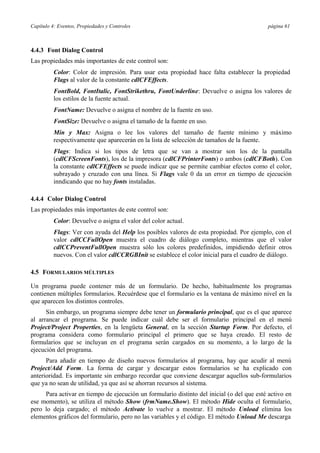 Capítulo 4: Eventos, Propiedades y Controles página 61
4.4.3 Font Dialog Control
Las propiedades más importantes de este control son:
Color: Color de impresión. Para usar esta propiedad hace falta establecer la propiedad
Flags al valor de la constante cdlCFEffects.
FontBold, FontItalic, FontStrikethru, FontUnderline: Devuelve o asigna los valores de
los estilos de la fuente actual.
FontName: Devuelve o asigna el nombre de la fuente en uso.
FontSize: Devuelve o asigna el tamaño de la fuente en uso.
Min y Max: Asigna o lee los valores del tamaño de fuente mínimo y máximo
respectivamente que aparecerán en la lista de selección de tamaños de la fuente.
Flags: Indica si los tipos de letra que se van a mostrar son los de la pantalla
(cdlCFScreenFonts), los de la impresora (cdlCFPrinterFonts) o ambos (cdlCFBoth). Con
la constante cdlCFEffects se puede indicar que se permite cambiar efectos como el color,
subrayado y cruzado con una línea. Si Flags vale 0 da un error en tiempo de ejecución
inndicando que no hay fonts instaladas.
4.4.4 Color Dialog Control
Las propiedades más importantes de este control son:
Color: Devuelve o asigna el valor del color actual.
Flags: Ver con ayuda del Help los posibles valores de esta propiedad. Por ejemplo, con el
valor cdlCCFullOpen muestra el cuadro de diálogo completo, mientras que el valor
cdlCCPreventFullOpen muestra sólo los colores predefinidos, impidiendo definir otros
nuevos. Con el valor cdlCCRGBInit se establece el color inicial para el cuadro de diálogo.
4.5 FORMULARIOS MÚLTIPLES
Un programa puede contener más de un formulario. De hecho, habitualmente los programas
contienen múltiples formularios. Recuérdese que el formulario es la ventana de máximo nivel en la
que aparecen los distintos controles.
Sin embargo, un programa siempre debe tener un formulario principal, que es el que aparece
al arrancar el programa. Se puede indicar cuál debe ser el formulario principal en el menú
Project/Project Properties, en la lengüeta General, en la sección Startup Form. Por defecto, el
programa considera como formulario principal el primero que se haya creado. El resto de
formularios que se incluyan en el programa serán cargados en su momento, a lo largo de la
ejecución del programa.
Para añadir en tiempo de diseño nuevos formularios al programa, hay que acudir al menú
Project/Add Form. La forma de cargar y descargar estos formularios se ha explicado con
anterioridad. Es importante sin embargo recordar que conviene descargar aquellos sub-formularios
que ya no sean de utilidad, ya que así se ahorran recursos al sistema.
Para activar en tiempo de ejecución un formulario distinto del inicial (o del que esté activo en
ese momento), se utiliza el método Show (frmName.Show). El método Hide oculta el formulario,
pero lo deja cargado; el método Activate lo vuelve a mostrar. El método Unload elimina los
elementos gráficos del formulario, pero no las variables y el código. El método Unload Me descarga
 