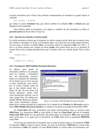 ESIISS: Aprenda Visual Basic 6.0 como si estuviera en Primero página 62
el propio formulario que lo llama. Para eliminar completamente un formulario se puede utilizar el
comando:
Set frmName = NOTHING
que llama al evento Terminate (hay que utilizar también los métodos Hide o Unload para que
desaparezca de la pantalla).
Para referirse desde un formulario a los objetos y variables de otro formulario se utiliza el
operador punto (frmName.Object.Property).
4.5.1 Apertura de controles en forma modal
En ciertas ocasiones se desea que el programa no realice ninguna acción hasta que el usuario cierre
una ventana o formulario en la que se le pregunta algo o en la que tiene que tomar alguna decisión.
En esos casos, al utilizar el método Show, es necesario utilizar el argumento Style con valor 1. A
esto se le llama mostrar una ventana en forma modal. Esto quiere decir que no se permitirá al
usuario hacer activa ninguna pantalla hasta que el usuario cierre esa ventana modal. Esto se hace
así:
frmName.Show 1
o bien,
frmName.Show vbModal
4.5.2 Formularios MDI (Multiple Document Interface)
En algunos casos puede ser
interesante establecer una jerarquía
entre las ventanas o formularios
que van apareciendo sucesiva-
mente en la pantalla del ordenador,
de tal manera que al cerrar una que
se haya establecido como princi-
pal, se cierren también todas las
que se han abierto desde ella y
dentro de ella. De esta forma una
misma aplicación puede tener
varios documentos abiertos, uno en
cada ventana hija. Así trabajan por
ejemplo Word y Excel, que pueden
tener varios documentos abiertos
Figura 4.5. Formularios MDI (Multiple Document Interface).
dentro de la ventana principal de la aplicación. En el mundo de las Windows de Microsoft a esto se
llama MDI (Multiple Document Interface). La Figura 4.5 muestra un ejemplo de formulario MDI.
En Visual Basic 6.0 estos formularios que tienen sub-formularios hijos se conocen como
MDIForms. Los formularios MDI se crean desde el menú de Visual Basic 6.0 con el comando
Project/Add MDI Form. En una aplicación sólo puede haber un formulario MDI, pero éste puede
tener varios hijos. Si se quiere que un formulario sea Child, debe tener su propiedad MDIChild
como True.
Si al iniciar una aplicación el formulario que se carga en primer lugar es un formulario Child,
el formulario MDI se carga al mismo tiempo. Al cerrar un formulario MDIForm se cierran todos
sus formularios Child; por ejemplo, al cerrar Word también se cierran todos los documentos que
 