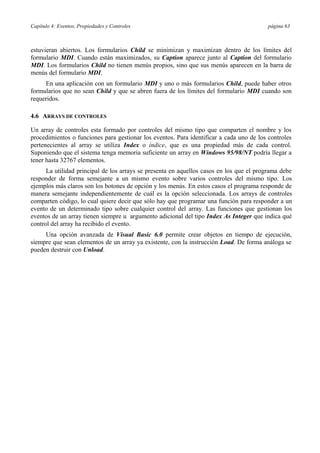 Capítulo 4: Eventos, Propiedades y Controles página 63
estuvieran abiertos. Los formularios Child se minimizan y maximizan dentro de los límites del
formulario MDI. Cuando están maximizados, su Caption aparece junto al Caption del formulario
MDI. Los formularios Child no tienen menús propios, sino que sus menús aparecen en la barra de
menús del formulario MDI.
En una aplicación con un formulario MDI y uno o más formularios Child, puede haber otros
formularios que no sean Child y que se abren fuera de los límites del formulario MDI cuando son
requeridos.
4.6 ARRAYS DE CONTROLES
Un array de controles esta formado por controles del mismo tipo que comparten el nombre y los
procedimientos o funciones para gestionar los eventos. Para identificar a cada uno de los controles
pertenecientes al array se utiliza Index o índice, que es una propiedad más de cada control.
Suponiendo que el sistema tenga memoria suficiente un array en Windows 95/98/NT podría llegar a
tener hasta 32767 elementos.
La utilidad principal de los arrays se presenta en aquellos casos en los que el programa debe
responder de forma semejante a un mismo evento sobre varios controles del mismo tipo. Los
ejemplos más claros son los botones de opción y los menús. En estos casos el programa responde de
manera semejante independientemente de cuál es la opción seleccionada. Los arrays de controles
comparten código, lo cual quiere decir que sólo hay que programar una función para responder a un
evento de un determinado tipo sobre cualquier control del array. Las funciones que gestionan los
eventos de un array tienen siempre u argumento adicional del tipo Index As Integer que indica qué
control del array ha recibido el evento.
Una opción avanzada de Visual Basic 6.0 permite crear objetos en tiempo de ejecución,
siempre que sean elementos de un array ya existente, con la instrucción Load. De forma análoga se
pueden destruir con Unload.
 