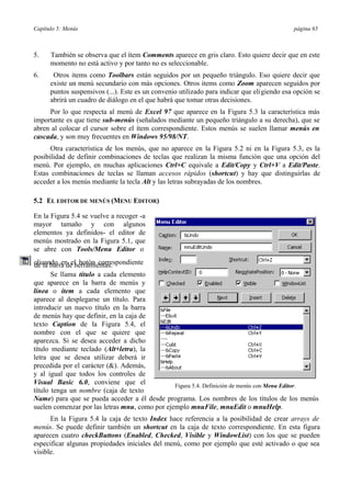 Capítulo 5: Menús página 65
5. También se observa que el ítem Comments aparece en gris claro. Esto quiere decir que en este
momento no está activo y por tanto no es seleccionable.
6. Otros items como Toolbars están seguidos por un pequeño triángulo. Eso quiere decir que
existe un menú secundario con más opciones. Otros items como Zoom aparecen seguidos por
puntos suspensivos (...). Este es un convenio utilizado para indicar que eligiendo esa opción se
abrirá un cuadro de diálogo en el que habrá que tomar otras decisiones.
Por lo que respecta al menú de Excel 97 que aparece en la Figura 5.3 la característica más
importante es que tiene sub-menús (señalados mediante un pequeño triángulo a su derecha), que se
abren al colocar el cursor sobre el ítem correspondiente. Estos menús se suelen llamar menús en
cascada, y son muy frecuentes en Windows 95/98/NT.
Otra característica de los menús, que no aparece en la Figura 5.2 ni en la Figura 5.3, es la
posibilidad de definir combinaciones de teclas que realizan la misma función que una opción del
menú. Por ejemplo, en muchas aplicaciones Ctrl+C equivale a Edit/Copy y Ctrl+V a Edit/Paste.
Estas combinaciones de teclas se llaman accesos rápidos (shortcut) y hay que distinguirlas de
acceder a los menús mediante la tecla Alt y las letras subrayadas de los nombres.
5.2 EL EDITOR DE MENÚS (MENU EDITOR)
En la Figura 5.4 se vuelve a recoger -a
mayor tamaño y con algunos
elementos ya definidos- el editor de
menús mostrado en la Figura 5.1, que
se abre con Tools/Menu Editor o
clicando en el botón correspondientede la barra de herramientas.
Se llama título a cada elemento
que aparece en la barra de menús y
línea o ítem a cada elemento que
aparece al desplegarse un título. Para
introducir un nuevo título en la barra
de menús hay que definir, en la caja de
texto Caption de la Figura 5.4, el
nombre con el que se quiere que
aparezca. Si se desea acceder a dicho
título mediante teclado (Alt+letra), la
letra que se desea utilizar deberá ir
precedida por el carácter (&). Además,
y al igual que todos los controles de
Visual Basic 6.0, conviene que el
título tenga un nombre (caja de texto
Figura 5.4. Definición de menús con Menu Editor.
Name) para que se pueda acceder a él desde programa. Los nombres de los títulos de los menús
suelen comenzar por las letras mnu, como por ejemplo mnuFile, mnuEdit o mnuHelp.
En la Figura 5.4 la caja de texto Index hace referencia a la posibilidad de crear arrays de
menús. Se puede definir también un shortcut en la caja de texto correspondiente. En esta figura
aparecen cuatro checkButtons (Enabled, Checked, Visible y WindowList) con los que se pueden
especificar algunas propiedades iniciales del menú, como por ejemplo que esté activado o que sea
visible.
 