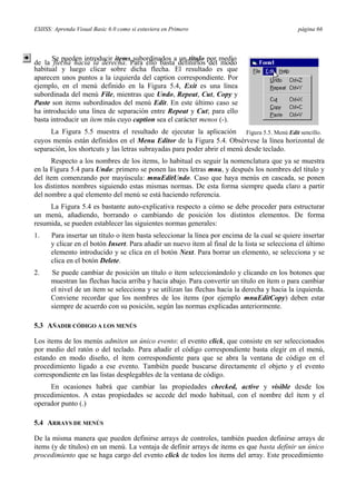 ESIISS: Aprenda Visual Basic 6.0 como si estuviera en Primero página 66
Se pueden introducir items subordinados a un título por medio
de la flecha hacia la derecha. Para ello basta definirlos del modo
habitual y luego clicar sobre dicha flecha. El resultado es que
aparecen unos puntos a la izquierda del caption correspondiente. Por
ejemplo, en el menú definido en la Figura 5.4, Exit es una línea
subordinada del menú File, mientras que Undo, Repeat, Cut, Copy y
Paste son items subordinados del menú Edit. En este último caso se
ha introducido una línea de separación entre Repeat y Cut; para ello
basta introducir un ítem más cuyo caption sea el carácter menos (-).
La Figura 5.5 muestra el resultado de ejecutar la aplicación Figura 5.5. Menú Edit sencillo.
cuyos menús están definidos en el Menu Editor de la Figura 5.4. Obsérvese la línea horizontal de
separación, los shortcuts y las letras subrayadas para poder abrir el menú desde teclado.
Respecto a los nombres de los items, lo habitual es seguir la nomenclatura que ya se muestra
en la Figura 5.4 para Undo: primero se ponen las tres letras mnu, y después los nombres del título y
del ítem comenzando por mayúscula: mnuEditUndo. Caso que haya menús en cascada, se ponen
los distintos nombres siguiendo estas mismas normas. De esta forma siempre queda claro a partir
del nombre a qué elemento del menú se está haciendo referencia.
La Figura 5.4 es bastante auto-explicativa respecto a cómo se debe proceder para estructurar
un menú, añadiendo, borrando o cambiando de posición los distintos elementos. De forma
resumida, se pueden establecer las siguientes normas generales:
1. Para insertar un título o ítem basta seleccionar la línea por encima de la cual se quiere insertar
y clicar en el botón Insert. Para añadir un nuevo ítem al final de la lista se selecciona el último
elemento introducido y se clica en el botón Next. Para borrar un elemento, se selecciona y se
clica en el botón Delete.
2. Se puede cambiar de posición un título o ítem seleccionándolo y clicando en los botones que
muestran las flechas hacia arriba y hacia abajo. Para convertir un título en ítem o para cambiar
el nivel de un ítem se selecciona y se utilizan las flechas hacia la derecha y hacia la izquierda.
Conviene recordar que los nombres de los items (por ejemplo mnuEditCopy) deben estar
siempre de acuerdo con su posición, según las normas explicadas anteriormente.
5.3 AÑADIR CÓDIGO A LOS MENÚS
Los items de los menús admiten un único evento: el evento click, que consiste en ser seleccionados
por medio del ratón o del teclado. Para añadir el código correspondiente basta elegir en el menú,
estando en modo diseño, el ítem correspondiente para que se abra la ventana de código en el
procedimiento ligado a ese evento. También puede buscarse directamente el objeto y el evento
correspondiente en las listas desplegables de la ventana de código.
En ocasiones habrá que cambiar las propiedades checked, active y visible desde los
procedimientos. A estas propiedades se accede del modo habitual, con el nombre del ítem y el
operador punto (.)
5.4 ARRAYS DE MENÚS
De la misma manera que pueden definirse arrays de controles, también pueden definirse arrays de
items (y de títulos) en un menú. La ventaja de definir arrays de items es que basta definir un único
procedimiento que se haga cargo del evento click de todos los items del array. Este procedimiento
 