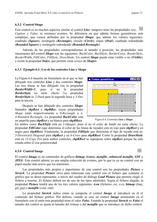 ESIISS: Aprenda Visual Basic 6.0 como si estuviera en Primero página 72
6.3.2 Control Shape
Este control es en muchos aspectos similar al control Line: tampoco tiene las propiedades text,
Caption y Value, ni reconoce eventos. Se diferencia en que admite formas geométricas más
complejas, que vienen definidas por la propiedad Shape, que admite los valores siguientes:
cuadrado (Square), rectángulo (Rectangle), círculo (Circle), elipse (Oval), cuadrado redondeado
(Rounded Square) y rectángulo redondeado (Rounded Rectangle).
Además de las propiedades correspondientes al tamaño y posición, las propiedades más
interesantes del control Shape son las siguientes: BackColor, BackStyle, BorderColor, BorderStyle,
BorderWidth, FillColor, FillStyle, DrawMode. Un control Shape puede estar visible o no (Visible),
y existe la propiedad Index, que permite crear arrays de Shapes.
6.3.3 Ejemplo 6.1: Uso de los controles Line y Shape
La Figura 6.4 muestra un formulario en el que se han
dibujado tres controles Line y dos controles Shape.
Las tres líneas se han dibujado con la propiedad
BorderWidth=1, pues si no la propiedad
BorderStyle no surte efecto. La propiedad
BorderStyle es 2-Dash para la segunda línea y 3-Dot
para la tercera.
Después se han dibujado dos controles Shape
llamados shpRect y shpRRec, cuyas propiedades
Shape están respectivamente a 0-Rectangle y a
4-Rounded Rectangle. La propiedad BackColor está
en amarillo para shpRect y en blanco para shpRRect. Figura 6.4. Controles Line y Shape.
En ambos casos BackStyle está en 1-Opaque, pues si no el color de fondo no surte efecto. La
propiedad FillColor (que determina el color de las líneas de rayado) está en rojo para shpRect y en
negro para shpRRect. Finalmente, la propiedad FillStyle que determina el tipo de rayado está en
5-Downward Diagonal para shpRect y en 6-Cross para shpRRect. Como la propiedad DrawMode
está en 13-Copy Pen para ambos controles, shpRRect se superpone sobre shpRect porque ha sido
creada sobre él con posterioridad.
6.3.4 Control Image
El control Image es un contenedor de gráficos bitmap, iconos, metafile, enhanced metafile, GIF y
JPEG. Este control admite ya una amplia colección de eventos, por lo que es ya un control con un
papel mucho más activo que los anteriores.
Las propiedades más propias e importantes de este control son las propiedades Picture y
Stretch. La propiedad Picture sirve para relacionar este control con el fichero que contiene el
gráfico que se desea representar, a través del cuadro de diálogo Load Picture que permite elegir el
fichero a insertar. El fichero deberá ser de uno de los tipos admitidos. Según el fichero elegido, la
propiedad Picture tendrá uno de los tres valores siguientes: icon (ficheros cur, ico), bitmap (bmp,
gif, jpg) o metafile (wmf, emf).
La propiedad Stretch indica cómo se comporta el control Image al introducir en él el
contenido del fichero gráfico. Por defecto, cuando se crea un control Image arrastrando en el
formulario con el ratón esta propiedad tiene el valor False. Estando la propiedad Stretch en False el
tamaño del control se ajusta al tamaño del bitmap o del metafile que se introduce en dicho control.
 