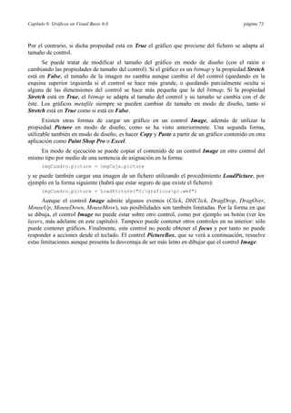 Capítulo 6: Gráficos en Visual Basic 6.0 página 73
Por el contrario, si dicha propiedad está en True el gráfico que proviene del fichero se adapta al
tamaño de control.
Se puede tratar de modificar el tamaño del gráfico en modo de diseño (con el ratón o
cambiando las propiedades de tamaño del control). Si el gráfico es un bitmap y la propiedad Stretch
está en False, el tamaño de la imagen no cambia aunque cambie el del control (quedando en la
esquina superior izquierda si el control se hace más grande, o quedando parcialmente oculta si
alguna de las dimensiones del control se hace más pequeña que la del bitmap. Si la propiedad
Stretch está en True, el bitmap se adapta al tamaño del control y su tamaño se cambia con el de
éste. Los gráficos metafile siempre se pueden cambiar de tamaño en modo de diseño, tanto si
Stretch está en True como si está en False.
Existen otras formas de cargar un gráfico en un control Image, además de utilizar la
propiedad Picture en modo de diseño, como se ha visto anteriormente. Una segunda forma,
utilizable también en modo de diseño, es hacer Copy y Paste a partir de un gráfico contenido en otra
aplicación como Paint Shop Pro o Excel.
En modo de ejecución se puede copiar el contenido de un control Image en otro control del
mismo tipo por medio de una sentencia de asignación en la forma:
imgCuadro.picture = imgCaja.picture
y se puede también cargar una imagen de un fichero utilizando el procedimiento LoadPicture, por
ejemplo en la forma siguiente (habrá que estar seguro de que existe el fichero):
imgCuadro.picture = LoadPicture("G:graficospc.wmf")
Aunque el control Image admite algunos eventos (Click, DblClick, DragDrop, DragOver,
MouseUp, MouseDown, MouseMove), sus posibilidades son también limitadas. Por la forma en que
se dibuja, el control Image no puede estar sobre otro control, como por ejemplo un botón (ver los
layers, más adelante en este capítulo). Tampoco puede contener otros controles en su interior: sólo
puede contener gráficos. Finalmente, este control no puede obtener el focus y por tanto no puede
responder a acciones desde el teclado. El control PictureBox, que se verá a continuación, resuelve
estas limitaciones aunque presenta la desventaja de ser más lento en dibujar que el control Image.
 