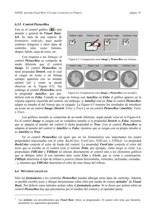 ESIISS: Aprenda Visual Basic 6.0 como si estuviera en Primero página 74
6.3.5 Control PictureBox
Este es el control gráfico ( ) más
potente y general de Visual Basic
6.0. Se trata de una especie de
formulario reducido, pues puede
contener imágenes y otros tipos de
controles tales como botones,
shapes, labels, cajas de texto, etc.
Con respecto a los bitmaps, el
control PictureBox se comporta de
modo diferente que el control
Image. El control PictureBox no
tiene propiedad Stretch, con lo cual
al cargar un icono o un bitmap
siempre aparecen con su tamaño
natural (tal y como se puede
observar en la Figura 6.5). Sin
embargo el control PictureBox tiene
la propiedad AutoSize, que por
Figura 6.5. Comparación entre Image y PictureBox con bitmaps.
Figura 6.6. Comparación entre Image y PictureBox con metafiles.
defecto está en False. Cuando se carga un bitmap con AutoSize en False el gráfico aparece en la
esquina superior izquierda del control; sin embargo, si AutoSize está en True el control PictureBox
adapta su tamaño al del bitmap que es cargado. La Figura 6.5 muestra los resultados de introducir
un icono en un control Image (Stretch: False y True) y en un control PictureBox (AutoSize: False
y True).
Los gráficos metafile se comportan de un modo diferente, según puede verse en la Figura 6.6.
En el control Image se cargan con su verdadero tamaño si la propiedad Stretch es False, mientras
que se adaptan al tamaño del control si dicha propiedad es True. Con el control PictureBox se
adaptan al tamaño del control si AutoSize es False, mientras que se cargan con su propio tamaño si
es AutoSize es True.
En el control PictureBox (al igual que en los formularios) son importantes las cuatro
propiedades relacionadas con el color: BackColor, ForeColor, FillColor y FillStyle. La propiedad
BackColor controla el color de fondo del control. La propiedad ForeColor controla el color del
texto que se escribe en el control (con el método Print, por ejemplo, como luego se verá). Las
propiedades FillColor y FillStyle no afectan directamente al control sino a los elementos gráficos
que se dibujen sobre él con métodos tales como Line y Circle, que se verán a continuación.
FillStyle determina el tipo de relleno o pattern (líneas horizontales, verticales, inclinadas, cruzadas,
...), mientras que FillColor determina el color de estas líneas del relleno.
6.4 MÉTODOS GRÁFICOS
Sólo los formularios y los controles PictureBox pueden albergar otros tipos de controles. Además
es posible escribir texto y dibujar directamente sobre ellos por medio de ciertos métodos
3
de Visual
Basic. Por defecto estos métodos actúan sobre el formulario activo. Si se desea que actúen sobre un
control PictureBox hay que precederlos por el nombre del control y el operador punto.
3
Los métodos son procedimientos que Visual Basic ofrece ya programados. El usuario sólo tiene que llamarlos
pasándoles los argumentos apropiados.
 