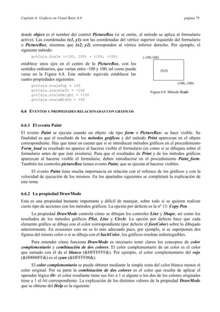 Capítulo 6: Gráficos en Visual Basic 6.0 página 79
donde object es el nombre del control PictureBox (si se omite, el método se aplica al formulario
activo). Las coordenadas (x1, y1) son las coordenadas del vértice superior izquierdo del formulario
o PictureBox, mientras que (x2, y2) corresponden al vértice inferior derecho. Por ejemplo, el
siguiente método:
pctCaja.Scale (-100, 100) - (100, -100)
establece unos ejes en el centro de la PictureBox, con los
sentidos ordinarios, que varían entre -100 y 100, tal como puede
verse en la Figura 6.8. Este método equivale establecer las
cuatro propiedades siguientes:
pctCaja.scaleTop = 100
(-100,100)
(0,0)
(100,-100)
pctCaja.scaleLeft = -100
pctCaja.scaleHeight = -100
pctCaja.scaleWidth = 100
6.6 EVENTOS Y PROPIEDADES RELACIONADAS CON GRÁFICOS
Figura 6.8. Método Scale.
6.6.1 El evento Paint
El evento Paint se ejecuta cuando un objeto -de tipo form o PictureBox- se hace visible. Su
finalidad es que el resultado de los métodos gráficos y del método Print aparezcan en el objeto
correspondiente. Hay que tener en cuenta que si se introducen métodos gráficos en el procedimiento
Form_load su resultado no aparece al hacerse visible el formulario (es como si se dibujara sobre el
formulario antes de que éste existiera). Para que el resultados de Print y de los métodos gráficos
aparezcan al hacerse visible el formulario, deben introducirse en el procedimiento Paint_form.
También los controles pictureBox tienen evento Paint, que se ejecuta al hacerse visibles.
El evento Paint tiene mucha importancia en relación con el refresco de los gráficos y con la
velocidad de ejecución de los mismos. En los apartados siguientes se completará la explicación de
este tema.
6.6.2 La propiedad DrawMode
Esta es una propiedad bastante importante y difícil de manejar, sobre todo si se quieren realizar
cierto tipo de acciones con los métodos gráficos. La opción por defecto es la nº 13: Copy Pen.
La propiedad DrawMode controla cómo se dibujan los controles Line y Shape, así como los
resultados de los métodos gráficos PSet, Line y Circle. La opción por defecto hace que cada
elemento gráfico se dibuje con el color correspondiente (por defecto el foreColor) sobre lo dibujado
anteriormente. En ocasiones esto no es lo más adecuado pues, por ejemplo, si se superponen dos
figuras del mismo color o si se dibuja con el backColor, los gráficos resultan indistinguibles.
Para entender cómo funciona DrawMode es necesario tener claros los conceptos de color
complementario y combinación de dos colores. El color complementario de un color es el color
que sumado con él da el blanco (&HFFFFFF&). Por ejemplo, el color complementario del rojo
(&H0000FF&) es el cyan (&HFFFF00&).
El color complementario se puede obtener mediante la simple resta del color blanco menos el
color original. Por su parte la combinación de dos colores es el color que resulta de aplicar el
operador lógico Or: el color resultante tiene sus bits a 1 si alguno o los dos de los colores originales
tiene a 1 el bit correspondiente. La explicación de los distintos valores de la propiedad DrawMode
que se obtiene del Help es la siguiente:
 