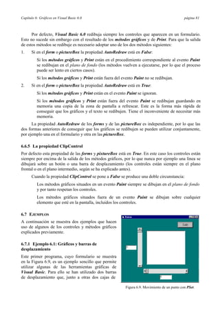Capítulo 6: Gráficos en Visual Basic 6.0 página 81
Por defecto, Visual Basic 6.0 redibuja siempre los controles que aparecen en un formulario.
Esto no sucede sin embargo con el resultado de los métodos gráficos y de Print. Para que la salida
de estos métodos se redibuje es necesario adoptar uno de los dos métodos siguientes:
1. Si en el form o pictureBox la propiedad AutoRedraw está en False:
Si los métodos gráficos y Print están en el procedimiento correspondiente al evento Paint
se redibujan en el plano de fondo (los métodos vuelven a ejecutarse, por lo que el proceso
puede ser lento en ciertos casos).
Si los métodos gráficos y Print están fuera del evento Paint no se redibujan.
2. Si en el form o pictureBox la propiedad AutoRedraw está en True:
Si los métodos gráficos y Print están en el evento Paint se ignoran.
Si los métodos gráficos y Print están fuera del evento Paint se redibujan guardando en
memoria una copia de la zona de pantalla a refrescar. Este es la forma más rápida de
conseguir que los gráficos y el texto se redibujen. Tiene el inconveniente de necesitar más
memoria.
La propiedad AutoRedraw de los forms y de las pictureBox es independiente, por lo que las
dos formas anteriores de conseguir que los gráficos se redibujen se pueden utilizar conjuntamente,
por ejemplo una en el formulario y otra en las pictureBox.
6.6.5 La propiedad ClipControl
Por defecto esta propiedad de las forms y pixtureBox está en True. En este caso los controles están
siempre por encima de la salida de los métodos gráficos, por lo que nunca por ejemplo una línea se
dibujará sobre un botón o una barra de desplazamiento (los controles están siempre en el plano
frontal o en el plano intermedio, según se ha explicado antes).
Cuando la propiedad ClipControl se pone a False se produce una doble circunstancia:
Los métodos gráficos situados en un evento Paint siempre se dibujan en el plano de fondo
y por tanto respetan los controles.
Los métodos gráficos situados fuera de un evento Paint se dibujan sobre cualquier
elemento que esté en la pantalla, incluidos los controles.
6.7 EJEMPLOS
A continuación se muestra dos ejemplos que hacen
uso de algunos de los controles y métodos gráficos
explicados previamente.
6.7.1 Ejemplo 6.1: Gráficos y barras de
desplazamiento
Este primer programa, cuyo formulario se muestra
en la Figura 6.9, es un ejemplo sencillo que permite
utilizar algunas de las herramientas gráficas de
Visual Basic. Para ello se han utilizado dos barras
de desplazamiento que, junto a otras dos cajas de
Figura 6.9. Movimiento de un punto con PSet.
 