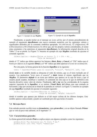ESIISS: Aprenda Visual Basic 6.0 como si estuviera en Primero página 88
Figura 7.1. Ejemplo de caja MsgBox. Figura 7.2. Ejemplo de caja de InputBox.
Finalmente, se puede incluir en el mensaje un icono ad-hoc por el mismo procedimiento de
sumarle al argumento tiposBotones una nueva constante numérica con los siguientes valores y
significados definidos por la constante simbólica apropiada: 16 (vbCritical), 32 (vbQuestion), 48
(vbExclamation) y 64 (vbInformation). Es obvio que, por los propios valores considerados, al sumar
estas constantes o las anteriores al argumento tiposBotones, la información original descrita en la
Tabla 7.2 no se pierde. La Figura 7.1 muestra un ejemplo de caja MsgBox resultado de ejecutar el
comando siguiente:
lblBox.Caption = MsgBox("Pulse un botón: ", 2 + 256 + 48, _
"Caja de mensajes")
donde el “2” indica que deben aparecer los botones Abort, Retry y Cancel, el “256” indica que el
botón por defecto es el segundo (Retry) y el “48” indica que debe aparecer el icono de exclamación.
Por otra parte, la forma general de la función InputBox es la siguiente:
texto = InputBox("texto para el usuario", "titulo", "default", left, top)
donde texto es la variable donde se almacena el valor de retorno, que es el texto tecleado por el
usuario. Los parámetros "texto para el usuario" y titulo tienen el mismo significado que en
MsgBox. El parámetro default es un texto por defecto que aparece en la caja de texto y que el
usuario puede aceptar, modificar o sustituir; el contenido de esta caja es lo que en definitiva esta
función devuelve como valor de retorno. Finalmente, left y top son las coordenadas de la esquina
superior izquierda de la InputBox; si se omiten, Visual Basic 6.0 dibuja esta caja centrada en
horizontal y algo por encima de la mitad de la pantalla en vertical. La Figura 7.2 muestra un ejemplo
de caja InputBox resultado de ejecutar el comando siguiente:
lblBox.Caption = InputBox("Escriba su nombre: ", _
"Caja de entrada", "Miguel Indurain")
donde el nombre que aparece por defecto es el del mejor ciclista de los últimos tiempos. Este
nombre aparece seleccionado y puede ser sustituido por otro que teclee el usuario.
7.2 MÉTODO PRINT
Este método permite escribir texto en formularios, cajas pictureBox y en un objeto llamado Printer
que se verá un poco más adelante, en el Apartado 7.3.
7.2.1 Características generales
La forma general del método Print se explica mejor con algunos ejemplos como los siguientes:
pctBox.Print "La distancia es: "; Dist; " km."
pctBox.Print 123; 456; "San"; "Sebastián"
 