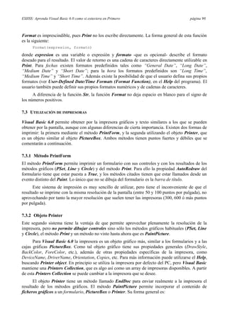 ESIISS: Aprenda Visual Basic 6.0 como si estuviera en Primero página 90
Format es imprescindible, pues Print no los escribe directamente. La forma general de esta función
es la siguiente:
Format(expresion, formato)
donde expresion es una variable o expresión y formato -que es opcional- describe el formato
deseado para el resultado. El valor de retorno es una cadena de caracteres directamente utilizable en
Print. Para fechas existen formatos predefinidos tales como “General Date”, “Long Date”,
“Medium Date” y “Short Date”; para la hora los formatos predefinidos son “Long Time”,
“Medium Time” y “Short Time”. Además existe la posibilidad de que el usuario defina sus propios
formatos (ver User-Defined Date/Time Formats (Format Function), en el Help del programa). El
usuario también puede definir sus propios formatos numéricos y de cadenas de caracteres.
A diferencia de la función Str, la función Format no deja espacio en blanco para el signo de
los números positivos.
7.3 UTILIZACIÓN DE IMPRESORAS
Visual Basic 6.0 permite obtener por la impresora gráficos y texto similares a los que se pueden
obtener por la pantalla, aunque con algunas diferencias de cierta importancia. Existen dos formas de
imprimir: la primera mediante el método PrintForm, y la segunda utilizando el objeto Printer, que
es un objeto similar al objeto PictureBox. Ambos métodos tienen puntos fuertes y débiles que se
comentarán a continuación.
7.3.1 Método PrintForm
El método PrintForm permite imprimir un formulario con sus controles y con los resultados de los
métodos gráficos (PSet, Line y Circle) y del método Print. Para ello la propiedad AutoRedraw del
formulario tiene que estar puesta a True, y los métodos citados tienen que estar llamados desde un
evento distinto del Paint. Lo único que no se dibuja del formulario es la barra de título.
Este sistema de impresión es muy sencillo de utilizar, pero tiene el inconveniente de que el
resultado se imprime con la misma resolución de la pantalla (entre 50 y 100 puntos por pulgada), no
aprovechando por tanto la mayor resolución que suelen tener las impresoras (300, 600 ó más puntos
por pulgada).
7.3.2 Objeto Printer
Este segundo sistema tiene la ventaja de que permite aprovechar plenamente la resolución de la
impresora, pero no permite dibujar controles sino sólo los métodos gráficos habituales (PSet, Line
y Circle), el método Print y un método no visto hasta ahora que es PaintPicture.
Para Visual Basic 6.0 la impresora es un objeto gráfico más, similar a los formularios y a las
cajas gráficas PictureBox. Como tal objeto gráfico tiene sus propiedades generales (DrawStyle,
BackColor, ForeColor, etc.), además de otras propiedades específicas de la impresora, como
DeviceName, DriverName, Orientation, Copies, etc. Para más información puede utilizarse el Help,
buscando Printer object. En principio se utiliza la impresora por defecto del PC, pero Visual Basic
mantiene una Printers Collection, que es algo así como un array de impresoras disponibles. A partir
de esta Printers Collection se puede cambiar a la impresora que se desee.
El objeto Printer tiene un método llamado EndDoc para enviar realmente a la impresora el
resultado de los métodos gráficos. El método PaintPicture permite incorporar el contenido de
ficheros gráficos a un formulario, PictureBox o Printer. Su forma general es:
 