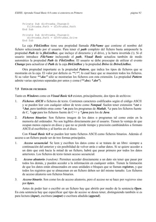 ESIISS: Aprenda Visual Basic 6.0 como si estuviera en Primero página 92
Private Sub dirPrueba_Change()
filPrueba.Path = dirPrueba.Path
End Sub
Private Sub drvPrueba_Change()
dirPrueba.Path = drvPrueba.Drive
End Sub
La caja FileListBox tiene una propiedad llamada FileName que contiene el nombre del
fichero seleccionado por el usuario. Para tener el path completo del fichero basta anteponerle la
propiedad Path de la fileListBox, que incluye el directorio y el drive, y la barra invertida (). Si el
usuario introduce FileName incluyendo el path, Visual Basic actualiza también de modo
automático la propiedad Path de FileListBox. El usuario se debe preocupar de utilizar el evento
Change para actualizar el Path de la caja DirListBox y la propiedad Drive de DriveListBox.
Otra propiedad importante es la propiedad Pattern, que indica los tipos de ficheros que se
mostrarán en la caja. El valor por defecto es “*.*”, lo cual hace que se muestren todos los ficheros.
Si su valor fuese “*.doc” sólo se mostrarían los ficheros con esta extensión. La propiedad Pattern
admite varias opciones separadas por untos y coma (“*.doc; *.dot”).
7.5 TIPOS DE FICHEROS
Tanto en Windows como en Visual Basic 6.0 existen, principalmente, dos tipos de archivos:
1. Ficheros ASCII o ficheros de texto. Contienen caracteres codificados según el código ASCII
y se pueden leer con cualquier editor de texto como Notepad. Suelen tener extensión *.txt o
*.bat, pero también otras como *.m para los programas de Matlab, *.c para los ficheros fuente
de C, *.cpp para los ficheros fuente de C++ y *.java para los de Java.
2. Ficheros binarios: Son ficheros imagen de los datos o programas tal como están en la
memoria del ordenador. No son legibles directamente por el usuario. Tienen la ventaja de que
ocupan menos espacio en disco y que no se pierde tiempo y precisión cambiándolos a formato
ASCII al escribirlos y al leerlos en el disco.
Con Visual Basic 6.0 se pueden leer tanto ficheros ASCII como ficheros binarios. Además el
acceso a un fichero puede ser de tres formas principales.
1. Acceso secuencial. Se leen y escriben los datos como si se tratara de un libro: siempre a
continuación del anterior y sin posibilidad de volver atrás o saltar datos. Si se quiere acceder a
un dato que está hacia la mitad de un fichero, habrá que pasar primero por todos los datos
anteriores. Los ficheros de texto tienen acceso secuencial.
2. Acceso aleatorio (random): Permiten acceder directamente a un dato sin tener que pasar por
todos los demás, y pueden acceder a la información en cualquier orden. Tienen la limitación
de que los datos están almacenados en unas unidades o bloques que se llaman registros, y que
todos los registros que se almacenan en un fichero deben ser del mismo tamaño. Los ficheros
de acceso aleatorio son ficheros binarios.
3. Acceso binario. Son como los de acceso aleatorio, pero el acceso no se hace por registros sino
por bytes.
Antes de poder leer o escribir en un fichero hay que abrirlo por medio de la sentencia Open.
En esta sentencia hay que especificar qué tipo de acceso se desea tener, distinguiendo también si es
para lectura (input), escritura (output) o escritura añadida (append).
 