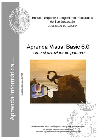 Escuela Superior de Ingenieros Industriales
de San Sebastián
UNIVERSIDAD DE NAVARRA

Aprenda Visual Basic 6.0

San Sebastián, agosto 1999

Aprenda Informática ...

como si estuviera en primero

Javier García de Jalón • José Ignacio Rodríguez • Alfonso Brazález
Ver ejemplos de Visual Basic resueltos en
http://www.tayuda.com/ayudainf/aprendainf/programacion.htm

 