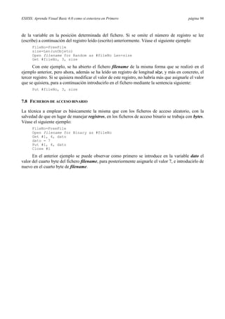 ESIISS: Aprenda Visual Basic 6.0 como si estuviera en Primero

página 96

de la variable en la posición determinada del fichero. Si se omite el número de registro se lee
(escribe) a continuación del registro leído (escrito) anteriormente. Véase el siguiente ejemplo:
FileNo=FreeFile
size=Len(unObjeto)
Open filename for Random as #fileNo Len=size
Get #fileNo, 3, size

Con este ejemplo, se ha abierto el fichero filename de la misma forma que se realizó en el
ejemplo anterior, pero ahora, además se ha leído un registro de longitud size, y más en concreto, el
tercer registro. Si se quisiera modificar el valor de este registro, no habría más que asignarle el valor
que se quisiera, para a continuación introducirlo en el fichero mediante la sentencia siguiente:
Put #fileNo, 3, size

7.8 FICHEROS DE ACCESO BINARIO
La técnica a emplear es básicamente la misma que con los ficheros de acceso aleatorio, con la
salvedad de que en lugar de manejar registros, en los ficheros de acceso binario se trabaja con bytes.
Véase el siguiente ejemplo:
FileNo=FreeFile
Open filename for Binary as #fileNo
Get #1, 4, dato
dato = 7
Put #1, 4, dato
Close #1

En el anterior ejemplo se puede observar como primero se introduce en la variable dato el
valor del cuarto byte del fichero filename, para posteriormente asignarle el valor 7, e introducirlo de
nuevo en el cuarto byte de filename.

 