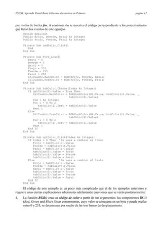 ESIISS: Aprenda Visual Basic 6.0 como si estuviera en Primero

página 12

por medio de bucles for. A continuación se muestra el código correspondiente a los procedimientos
que tratan los eventos de este ejemplo.
Option Explicit
Public Brojo, Bverde, Bazul As Integer
Public Frojo, Fverde, Fazul As Integer
Private Sub cmdSalir_Click()
End
End Sub
Private Sub Form_Load()
Brojo = 0
Bverde = 0
Bazul = 0
Frojo = 255
Fverde = 255
Fazul = 255
lblCuadro.BackColor = RGB(Brojo, Bverde, Bazul)
lblCuadro.ForeColor = RGB(Frojo, Fverde, Fazul)
End Sub
Private Sub hsbColor_Change(Index As Integer)
If optColor(0).Value = True Then
lblCuadro.BackColor = RGB(hsbColor(0).Value, hsbColor(1).Value, _
hsbColor(2).Value)
Dim i As Integer
For i = 0 To 2
txtColor(i).Text = hsbColor(i).Value
Next i
Else
lblCuadro.ForeColor = RGB(hsbColor(0).Value, hsbColor(1).Value, _
hsbColor(2).Value)
For i = 0 To 2
txtColor(i).Text = hsbColor(i).Value
Next i
End If
End Sub
Private Sub optColor_Click(Index As Integer)
If Index = 0 Then ’Se pasa a cambiar el fondo
Frojo = hsbColor(0).Value
Fverde = hsbColor(1).Value
Fazul = hsbColor(2).Value
hsbColor(0).Value = Brojo
hsbColor(1).Value = Bverde
hsbColor(2).Value = Bazul
Else
’Se pasa a cambiar el texto
Brojo = hsbColor(0).Value
Bverde = hsbColor(1).Value
Bazul = hsbColor(2).Value
hsbColor(0).Value = Frojo
hsbColor(1).Value = Fverde
hsbColor(2).Value = Fazul
End If
End Sub

El código de este ejemplo es un poco más complicado que el de los ejemplos anteriores y
requiere unas ciertas explicaciones adicionales adelantando cuestiones que se verán posteriormente:
1.

La función RGB() crea un código de color a partir de sus argumentos: las componentes RGB
(Red, Green and Blue). Estas componentes, cuyo valor se almacena en un byte y puede oscilar
entre 0 y 255, se determinan por medio de las tres barras de desplazamiento.

 