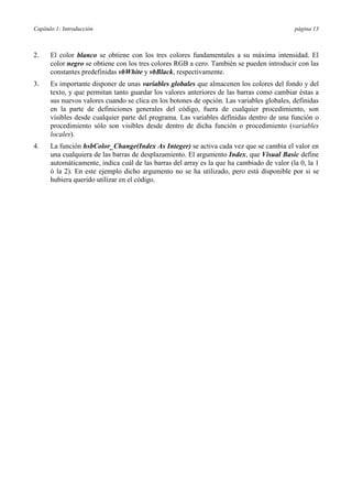Capítulo 1: Introducción

página 13

2.

El color blanco se obtiene con los tres colores fundamentales a su máxima intensidad. El
color negro se obtiene con los tres colores RGB a cero. También se pueden introducir con las
constantes predefinidas vbWhite y vbBlack, respectivamente.

3.

Es importante disponer de unas variables globales que almacenen los colores del fondo y del
texto, y que permitan tanto guardar los valores anteriores de las barras como cambiar éstas a
sus nuevos valores cuando se clica en los botones de opción. Las variables globales, definidas
en la parte de definiciones generales del código, fuera de cualquier procedimiento, son
visibles desde cualquier parte del programa. Las variables definidas dentro de una función o
procedimiento sólo son visibles desde dentro de dicha función o procedimiento (variables
locales).

4.

La función hsbColor_Change(Index As Integer) se activa cada vez que se cambia el valor en
una cualquiera de las barras de desplazamiento. El argumento Index, que Visual Basic define
automáticamente, indica cuál de las barras del array es la que ha cambiado de valor (la 0, la 1
ó la 2). En este ejemplo dicho argumento no se ha utilizado, pero está disponible por si se
hubiera querido utilizar en el código.

 