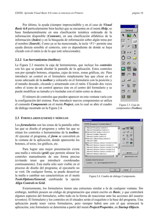 ESIISS: Aprenda Visual Basic 6.0 como si estuviera en Primero

página 16

Por último, la ayuda (siempre imprescindible y en el caso de Visual
Basic 6.0 particularmente bien hecha) que se encuentra en el menú Help, se
basa fundamentalmente en una clasificación temática ordenada de la
información disponible (Contents), en una clasificación alfabética de la
información (Index) y en la búsqueda de información sobre algún tema por
el nombre (Search). Como ya se ha mencionado, la tecla <F1> permite una
ayuda directa sensible al contexto, esto es dependiente de donde se haya
clicado con el ratón (o de lo que esté seleccionado).
2.2.2 Las herramientas (toolbox)
La Figura 2.3 muestra la caja de herramientas, que incluye los controles
con los que se puede diseñar la pantalla de la aplicación. Estos controles
son por ejemplo botones, etiquetas, cajas de texto, zonas gráficas, etc. Para
introducir un control en el formulario simplemente hay que clicar en el
icono adecuado de la toolbox y colocarlo en el formulario con la posición y
el tamaño deseado, clicando y arrastrando con el ratón. Clicando dos veces
sobre el icono de un control aparece éste en el centro del formulario y se
puede modificar su tamaño y/o trasladar con el ratón como se desee.
El número de controles que pueden aparecer en esta ventana varía con
la configuración del sistema. Para introducir nuevos componentes se utiliza
el comando Components en el menú Project, con lo cual se abre el cuadro
de diálogo mostrado en la Figura 2.4.

Figura 2.3. Caja de
componentes (Toolbox).

2.3 FORMULARIOS (FORMS) Y MÓDULOS
Los formularios son las zonas de la pantalla sobre
las que se diseña el programa y sobre las que se
sitúan los controles o herramientas de la toolbox.
Al ejecutar el programa, el form se convertirá en
la ventana de la aplicación, donde aparecerán los
botones, el texto, los gráficos, etc.
Para lograr una mejor presentación existe
una malla o retícula (grid) que permite alinear los
controles manualmente de una forma precisa
(evitando tener que introducir coordenadas
continuamente). Esta malla sólo será visible en el
proceso de diseño del programa; al ejecutarlo no
se verá. De cualquier forma, se puede desactivar
la malla o cambiar sus características en el menú
Tools/Options/General, cambiando la opción
Align Controls to Grid.

Figura 2.4. Cuadro de diálogo Components.

Exteriormente, los formularios tienen una estructura similar a la de cualquier ventana. Sin
embargo, también poseen un código de programación que estará escrito en Basic, y que controlará
algunos aspectos del formulario, sobre todo en la forma de reaccionar ante las acciones del usuario
(eventos). El formulario y los controles en él situados serán el esqueleto o la base del programa. Una
aplicación puede tener varios formularios, pero siempre habrá uno con el que arrancará la
aplicación; este formulario se determina a partir del menú Project/Properties, en Startup Objects.

 