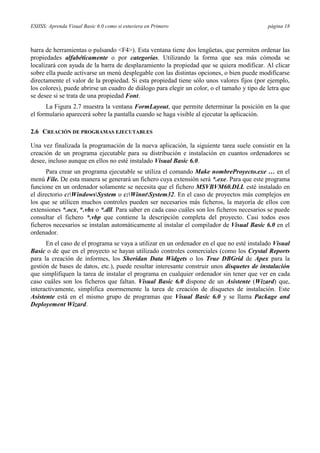 ESIISS: Aprenda Visual Basic 6.0 como si estuviera en Primero

página 18

barra de herramientas o pulsando <F4>). Esta ventana tiene dos lengüetas, que permiten ordenar las
propiedades alfabéticamente o por categorías. Utilizando la forma que sea más cómoda se
localizará con ayuda de la barra de desplazamiento la propiedad que se quiera modificar. Al clicar
sobre ella puede activarse un menú desplegable con las distintas opciones, o bien puede modificarse
directamente el valor de la propiedad. Si esta propiedad tiene sólo unos valores fijos (por ejemplo,
los colores), puede abrirse un cuadro de diálogo para elegir un color, o el tamaño y tipo de letra que
se desee si se trata de una propiedad Font.
La Figura 2.7 muestra la ventana FormLayout, que permite determinar la posición en la que
el formulario aparecerá sobre la pantalla cuando se haga visible al ejecutar la aplicación.
2.6 CREACIÓN DE PROGRAMAS EJECUTABLES
Una vez finalizada la programación de la nueva aplicación, la siguiente tarea suele consistir en la
creación de un programa ejecutable para su distribución e instalación en cuantos ordenadores se
desee, incluso aunque en ellos no esté instalado Visual Basic 6.0.
Para crear un programa ejecutable se utiliza el comando Make nombreProyecto.exe … en el
menú File. De esta manera se generará un fichero cuya extensión será *.exe. Para que este programa
funcione en un ordenador solamente se necesita que el fichero MSVBVM60.DLL esté instalado en
el directorio c:WindowsSystem o c:WinntSystem32. En el caso de proyectos más complejos en
los que se utilicen muchos controles pueden ser necesarios más ficheros, la mayoría de ellos con
extensiones *.ocx, *.vbx o *.dll. Para saber en cada caso cuáles son los ficheros necesarios se puede
consultar el fichero *.vbp que contiene la descripción completa del proyecto. Casi todos esos
ficheros necesarios se instalan automáticamente al instalar el compilador de Visual Basic 6.0 en el
ordenador.
En el caso de el programa se vaya a utilizar en un ordenador en el que no esté instalado Visual
Basic o de que en el proyecto se hayan utilizado controles comerciales (como los Crystal Reports
para la creación de informes, los Sheridan Data Widgets o los True DBGrid de Apex para la
gestión de bases de datos, etc.), puede resultar interesante construir unos disquetes de instalación
que simplifiquen la tarea de instalar el programa en cualquier ordenador sin tener que ver en cada
caso cuáles son los ficheros que faltan. Visual Basic 6.0 dispone de un Asistente (Wizard) que,
interactivamente, simplifica enormemente la tarea de creación de disquetes de instalación. Este
Asistente está en el mismo grupo de programas que Visual Basic 6.0 y se llama Package and
Deployement Wizard.

 