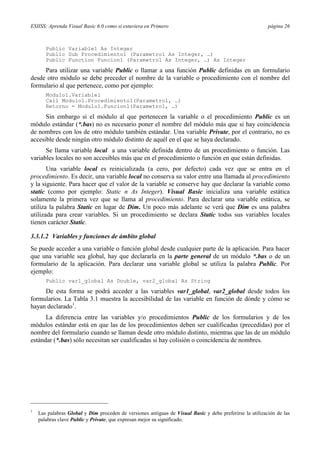 ESIISS: Aprenda Visual Basic 6.0 como si estuviera en Primero

página 26

Public Variable1 As Integer
Public Sub Procedimiento1 (Parametro1 As Integer, …)
Public Function Funcion1 (Parametro1 As Integer, …) As Integer

Para utilizar una variable Public o llamar a una función Public definidas en un formulario
desde otro módulo se debe preceder el nombre de la variable o procedimiento con el nombre del
formulario al que pertenece, como por ejemplo:
Modulo1.Variable1
Call Modulo1.Procedimiento1(Parametro1, …)
Retorno = Modulo1.Funcion1(Parametro1, …)

Sin embargo si el módulo al que pertenecen la variable o el procedimiento Public es un
módulo estándar (*.bas) no es necesario poner el nombre del módulo más que si hay coincidencia
de nombres con los de otro módulo también estándar. Una variable Private, por el contrario, no es
accesible desde ningún otro módulo distinto de aquél en el que se haya declarado.
Se llama variable local a una variable definida dentro de un procedimiento o función. Las
variables locales no son accesibles más que en el procedimiento o función en que están definidas.
Una variable local es reinicializada (a cero, por defecto) cada vez que se entra en el
procedimiento. Es decir, una variable local no conserva su valor entre una llamada al procedimiento
y la siguiente. Para hacer que el valor de la variable se conserve hay que declarar la variable como
static (como por ejemplo: Static n As Integer). Visual Basic inicializa una variable estática
solamente la primera vez que se llama al procedimiento. Para declarar una variable estática, se
utiliza la palabra Static en lugar de Dim. Un poco más adelante se verá que Dim es una palabra
utilizada para crear variables. Si un procedimiento se declara Static todss sus variables locales
tienen carácter Static.
3.3.1.2 Variables y funciones de ámbito global
Se puede acceder a una variable o función global desde cualquier parte de la aplicación. Para hacer
que una variable sea global, hay que declararla en la parte general de un módulo *.bas o de un
formulario de la aplicación. Para declarar una variable global se utiliza la palabra Public. Por
ejemplo:
Public var1_global As Double, var2_global As String

De esta forma se podrá acceder a las variables var1_global, var2_global desde todos los
formularios. La Tabla 3.1 muestra la accesibilidad de las variable en función de dónde y cómo se
hayan declarado1.
La diferencia entre las variables y/o procedimientos Public de los formularios y de los
módulos estándar está en que las de los procedimientos deben ser cualificadas (precedidas) por el
nombre del formulario cuando se llaman desde otro módulo distinto, mientras que las de un módulo
estándar (*.bas) sólo necesitan ser cualificadas si hay colisión o coincidencia de nombres.

1

Las palabras Global y Dim proceden de versiones antiguas de Visual Basic y debe preferirse la utilización de las
palabras clave Public y Private, que expresan mejor su significado.

 