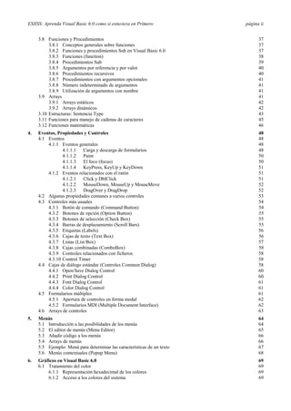 ESIISS: Aprenda Visual Basic 6.0 como si estuviera en Primero

página ii

3.8 Funciones y Procedimientos
3.8.1 Conceptos generales sobre funciones
3.8.2 Funciones y procedimientos Sub en Visual Basic 6.0
3.8.3 Funciones (function)
3.8.4 Procedimientos Sub
3.8.5 Argumentos por referencia y por valor
3.8.6 Procedimientos recursivos
3.8.7 Procedimientos con argumentos opcionales
3.8.8 Número indeterminado de argumentos
3.8.9 Utilización de argumentos con nombre
3.9 Arrays
3.9.1 Arrays estáticos
3.9.2 Arrays dinámicos
3.10 Estructuras: Sentencia Type
3.11 Funciones para manejo de cadenas de caracteres
3.12 Funciones matemáticas

37
37
37
38
39
40
40
41
41
41
41
42
42
43
45
46

4.

Eventos, Propiedades y Controles
4.1 Eventos
4.1.1 Eventos generales
4.1.1.1 Carga y descarga de formularios
4.1.1.2 Paint
4.1.1.3 El foco (focus)
4.1.1.4 KeyPress, KeyUp y KeyDown
4.1.2 Eventos relacionados con el ratón
4.1.2.1 Click y DblClick
4.1.2.2 MouseDown, MouseUp y MouseMove
4.1.2.3 DragOver y DragDrop
4.2 Algunas propiedades comunes a varios controles
4.3 Controles más usuales
4.3.1 Botón de comando (Command Button)
4.3.2 Botones de opción (Option Button)
4.3.3 Botones de selección (Check Box)
4.3.4 Barras de desplazamiento (Scroll Bars)
4.3.5 Etiquetas (Labels)
4.3.6 Cajas de texto (Text Box)
4.3.7 Listas (List Box)
4.3.8 Cajas combinadas (ComboBox)
4.3.9 Controles relacionados con ficheros
4.3.10 Control Timer
4.4 Cajas de diálogo estándar (Controles Common Dialog)
4.4.1 Open/Save Dialog Control
4.4.2 Print Dialog Control
4.4.3 Font Dialog Control
4.4.4 Color Dialog Control
4.5 Formularios múltiples
4.5.1 Apertura de controles en forma modal
4.5.2 Formularios MDI (Multiple Document Interface)
4.6 Arrays de controles

48
48
48
48
50
50
51
51
51
52
52
53
54
54
55
55
55
56
56
57
58
58
58
58
60
60
61
61
61
62
62
63

5.

Menús
5.1 Introducción a las posibilidades de los menús
5.2 El editor de menús (Menu Editor)
5.3 Añadir código a los menús
5.4 Arrays de menús
5.5 Ejemplo: Menú para determinar las características de un texto
5.6 Menús contextuales (Popup Menu)

64
64
65
66
66
67
68

6.

Gráficos en Visual Basic 6.0
6.1 Tratamiento del color
6.1.1 Representación hexadecimal de los colores
6.1.2 Acceso a los colores del sistema

69
69
69
69

 
