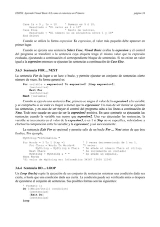 ESIISS: Aprenda Visual Basic 6.0 como si estuviera en Primero

página 34

Case Is = 9 , Is = 10
' Numero es 9 ó 10.
Resultado = "El valor es 9 o 10"
Case Else
' Resto de valores.
Resultado = "El número no se encuentra entre 1 y 10"
End Select

Cuando se utiliza la forma expresion To expresion, el valor más pequeño debe aparecer en
primer lugar.
Cuando se ejecuta una sentencia Select Case, Visual Basic evalúa la expresion y el control
del programa se transfiere a la sentencia cuya etiqueta tenga el mismo valor que la expresión
evaluada, ejecutando a continuación el correspondiente bloque de sentencias. Si no existe un valor
igual a la expresion entonces se ejecutan las sentencias a continuación de Case Else.
3.6.3 Sentencia FOR ... NEXT
La sentencia For da lugar a un lazo o bucle, y permite ejecutar un conjunto de sentencias cierto
número de veces. Su forma general es:
For variable = expresion1 To expresion2 [Step expresion3]
[sentencias]
Exit For
[sentencias]
Next [variable]

Cuando se ejecuta una sentencia For, primero se asigna el valor de la expresion1 a la variable
y se comprueba si su valor es mayor o menor que la expresion2. En caso de ser menor se ejecutan
las sentencias, y en caso de ser mayor el control del programa salta a las líneas a continuación de
Next. Todo esto sucede en caso de ser la expresion3 positiva. En caso contrario se ejecutarán las
sentencias cuando la variable sea mayor que expresion2. Una vez ejecutadas las sentencias, la
variable se incrementa en el valor de la expresion3, o en 1 si Step no se especifica, volviéndose a
efectuar la comparación entre la variable y la expresion2, y así sucesivamente.
La sentencia Exit For es opcional y permite salir de un bucle For ... Next antes de que éste
finalice. Por ejemplo,
MyString="Informática "
For Words = 3 To 1 Step -1
' 3 veces decrementando de 1 en 1.
For Chars = Words To Words+4
'5 veces.
MyString = MyString & Chars ' Se añade el número Chars al string.
Next Chars
' Se incrementa el contador
MyString = MyString & " "
' Se añade un espacio.
Next Words
'El valor de MyString es: Informática 34567 23456 12345

3.6.4 Sentencia DO ... LOOP
Un Loop (bucle) repite la ejecución de un conjunto de sentencias mientras una condición dada sea
cierta, o hasta que una condición dada sea cierta. La condición puede ser verificada antes o después
de ejecutarse el conjunto de sentencias. Sus posibles formas son las siguientes:
’ Formato 1:
Do [{While/Until} condicion]
[sentencias]
[Exit Do]
[sentencias]
Loop

 