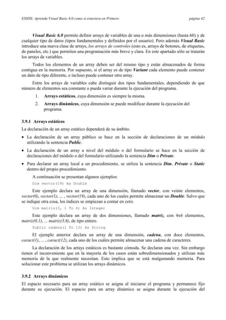 ESIISS: Aprenda Visual Basic 6.0 como si estuviera en Primero

página 42

Visual Basic 6.0 permite definir arrays de variables de una o más dimensiones (hasta 60) y de
cualquier tipo de datos (tipos fundamentales y definidos por el usuario). Pero además Visual Basic
introduce una nueva clase de arrays, los arrays de controles (esto es, arrays de botones, de etiquetas,
de paneles, etc.) que permiten una programación más breve y clara. En este apartado sólo se tratarán
los arrays de variables.
Todos los elementos de un array deben ser del mismo tipo y están almacenados de forma
contigua en la memoria. Por supuesto, si el array es de tipo Variant cada elemento puede contener
un dato de tipo diferente, e incluso puede contener otro array.
Entre los arrays de variables cabe distinguir dos tipos fundamentales, dependiendo de que
número de elementos sea constante o pueda variar durante la ejecución del programa.
1.

Arrays estáticos, cuya dimensión es siempre la misma.

2.

Arrays dinámicos, cuya dimensión se puede modificar durante la ejecución del
programa.

3.9.1 Arrays estáticos
La declaración de un array estático dependerá de su ámbito.
• La declaración de un array público se hace en la sección de declaraciones de un módulo
utilizando la sentencia Public.
• La declaración de un array a nivel del módulo o del formulario se hace en la sección de
declaraciones del módulo o del formulario utilizando la sentencia Dim o Private.
• Para declarar un array local a un procedimiento, se utiliza la sentencia Dim, Private o Static
dentro del propio procedimiento.
A continuación se presentan algunos ejemplos:
Dim vector(19) As Double

Este ejemplo declara un array de una dimensión, llamado vector, con veinte elementos,
vector(0), vector(1), ... , vector(19), cada uno de los cuales permite almacenar un Double. Salvo que
se indique otra cosa, los índices se empiezan a contar en cero.
Dim matriz(3, 1 To 6) As Integer

Este ejemplo declara un array de dos dimensiones, llamado matriz, con 4x6 elementos,
matriz(0,1), ... matriz(3,6), de tipo entero.
Public cadena(1 To 12) As String

El ejemplo anterior declara un array de una dimensión, cadena, con doce elementos,
caract(1), ... , caract(12), cada uno de los cuáles permite almacenar una cadena de caracteres.
La declaración de los arrays estáticos es bastante cómoda. Se declaran una vez. Sin embargo
tienen el inconveniente que en la mayoría de los casos están sobredimensionados y utilizan más
memoria de la que realmente necesitan. Esto implica que se está malgastando memoria. Para
solucionar este problema se utilizan los arrays dinámicos.
3.9.2 Arrays dinámicos
El espacio necesario para un array estático se asigna al iniciarse el programa y permanece fijo
durante su ejecución. El espacio para un array dinámico se asigna durante la ejecución del

 