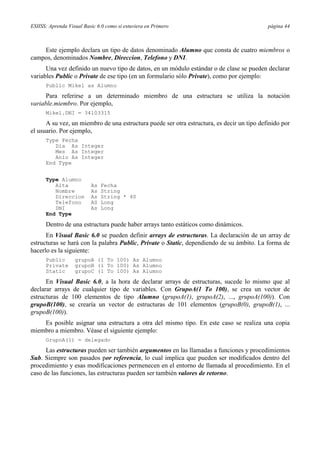 ESIISS: Aprenda Visual Basic 6.0 como si estuviera en Primero

página 44

Este ejemplo declara un tipo de datos denominado Alumno que consta de cuatro miembros o
campos, denominados Nombre, Direccion, Telefono y DNI.
Una vez definido un nuevo tipo de datos, en un módulo estándar o de clase se pueden declarar
variables Public o Private de ese tipo (en un formulario sólo Private), como por ejemplo:
Public Mikel as Alumno

Para referirse a un determinado miembro de una estructura se utiliza la notación
variable.miembro. Por ejemplo,
Mikel.DNI = 34103315

A su vez, un miembro de una estructura puede ser otra estructura, es decir un tipo definido por
el usuario. Por ejemplo,
Type Fecha
Dia As Integer
Mes As Integer
Anio As Integer
End Type
Type Alumno
Alta
Nombre
Direccion
Telefono
DNI
End Type

As
As
As
AS
As

Fecha
String
String * 40
Long
Long

Dentro de una estructura puede haber arrays tanto estáticos como dinámicos.
En Visual Basic 6.0 se pueden definir arrays de estructuras. La declaración de un array de
estructuras se hará con la palabra Public, Private o Static, dependiendo de su ámbito. La forma de
hacerlo es la siguiente:
Public
Private
Static

grupoA (1 To 100) As Alumno
grupoB (1 To 100) As Alumno
grupoC (1 To 100) As Alumno

En Visual Basic 6.0, a la hora de declarar arrays de estructuras, sucede lo mismo que al
declarar arrays de cualquier tipo de variables. Con GrupoA(1 To 100), se crea un vector de
estructuras de 100 elementos de tipo Alumno (grupoA(1), grupoA(2), ..., grupoA(100)). Con
grupoB(100), se crearía un vector de estructuras de 101 elementos (grupoB(0), grupoB(1), ...
grupoB(100)).
Es posible asignar una estructura a otra del mismo tipo. En este caso se realiza una copia
miembro a miembro. Véase el siguiente ejemplo:
GrupoA(1) = delegado

Las estructuras pueden ser también argumentos en las llamadas a funciones y procedimientos
Sub. Siempre son pasados por referencia, lo cual implica que pueden ser modificados dentro del
procedimiento y esas modificaciones permenecen en el entorno de llamada al procedimiento. En el
caso de las funciones, las estructuras pueden ser también valores de retorno.

 