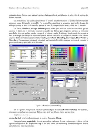 Capítulo 4: Eventos, Propiedades y Controles

página 59

selección de un fichero para lectura/escritura, la impresión de un fichero o la selección de un tipo de
letra o un color.
Lo primero que hay que hacer es ubicar el control en el formulario. El control se representará
como un icono de tamaño invariable. No es posible especificar la ubicación que tendrá la caja de
diálogo cuando se abra en la pantalla, ya que se trata de una propiedad no accesible por el usuario.
Un único cuadro de diálogo estándar puede bastar para realizar todas las funciones que se
deseen, es decir, no es necesario insertar un cuadro de diálogo para imprimir un texto y otro para
guardarlo, sino que ambos pueden compartir el mismo cuadro de diálogo simplemente invocando a
uno u otro tipo en tiempo de ejecución (no es posible indicarlo en tiempo de diseño). Para ello se
dispone de los métodos siguientes: ShowColor, ShowFont, ShowHelp, ShowOpen, ShowPrinter y
ShowSave. En ocasiones interesará introducir varios controles diferentes por motivos de claridad o
para que ciertas propiedades sean distintas.

Figura 4.4. Controles Common Dialog.

En la Figura 4.4 se pueden observar distintos tipos de control Common Dialog. Por ejemplo,
si se desea visualizar un cuadro de diálogo para abrir un fichero, habrá que escribir:
dlgAbrir.ShowOpen

donde dlgAbrir es el nombre asignado al control Common Dialog.
Las principales propiedades de este control en cada una de sus variantes se explican en los
apartados siguientes. La propiedad Flag existe para todos los controles y determina algunas de sus
características más importantes.

 