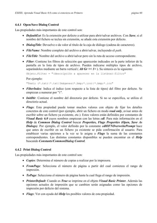 ESIISS: Aprenda Visual Basic 6.0 como si estuviera en Primero

página 60

4.4.1 Open/Save Dialog Control
Las propiedades más importantes de este control son:
• DefaultExt: Es la extensión por defecto a utilizar para abrir/salvar archivos. Con Save, si el
nombre del fichero se teclea sin extensión, se añade esta extensión por defecto.
• DialogTitle: Devuelve o da valor al título de la caja de diálogo (cadena de caracteres).
• FileName: Nombre completo del archivo a abrir/salvar, incluyendo el path.
• FileTitle: Nombre del archivo a abrir/salvar pero sin la ruta de acceso correspondiente.
• Filter: Contiene los filtros de selección que aparecerán indicados en la parte inferior de la
pantalla en la lista de tipos de archivo. Pueden indicarse múltiples tipos de archivo,
separándolos mediante un barra vertical ( Alt Gr +< 1> ). Su sintaxis es la siguiente:
Objeto.Filter = "(descripción a aparecer en la listbox)|filtro"

Por ejemplo:
"Texto (*.txt)|*.txt|Imágenes(*.bmp;*.ico)|*.bmp;*.ico"

• FilterIndex: Indica el índice (con respecto a la lista de tipos) del filtro por defecto. Se
empiezan a numerar por "1".
• InitDir: Contiene el nombre del directorio por defecto. Si no se especifica, se utiliza el
directorio actual.
• Flags: Esta propiedad puede tomar muchos valores con objeto de fijar los detalles
concretos de este control (por ejemplo, abrir un fichero en modo read only, avisar antes de
escribir sobre un fichero ya existente, etc.). Estos valores están definidos por constantes de
Visual Basic 6.0 cuyos nombres empiezan con las letras cdl. Para más información en el
Help de Common Dialog Control buscar Properties, Flags Properties (Open, Save As
Dialogs). Por ejemplo, el valor definido por la constante cdlOFNOverwritePrompt hace
que antes de escribir en un fichero ya existente se pida confirmación al usuario. Para
establecer varias opciones a la vez se le asigna a Flags la suma de las constantes
correspondientes. Las distintas constantes disponibles se pueden encontrar en el Help
buscando Constants/CommonDialog Control.
4.4.2 Print Dialog Control
Las propiedades más importantes de este control son:
• Copies: Determina el número de copias a realizar por la impresora.
• FromPage: Selecciona el número de página a partir del cual comienza el rango de
impresión.
• ToPage: Selecciona el número de página hasta la cual llega el rango de impresión.
• PrinterDefault: Cuando es True se imprime en el objeto Visual Basic Printer. Además las
opciones actuales de impresión que se cambien serán asignadas como las opciones de
impresión por defecto del sistema.
• Flags: Ver con ayuda del Help los posibles valores de esta propiedad.

 